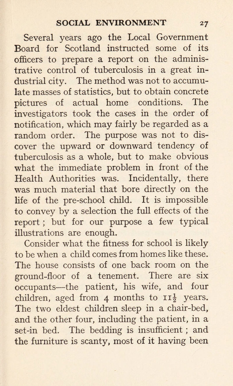 Several years ago the Local Government Board for Scotland instructed some of its officers to prepare a report on the adminis- trative control of tuberculosis in a great in- dustrial city. The method was not to accumu- late masses of statistics, but to obtain concrete pictures of actual home conditions. The investigators took the cases in the order of notification, which may fairly be regarded as a random order. The purpose was not to dis- cover the upward or downward tendency of tuberculosis as a whole, but to make obvious what the immediate problem in front of the Health Authorities was. Incidentally, there was much material that bore directly on the life of the pre-school child. It is impossible to convey by a selection the full effects of the report; but for our purpose a few typical illustrations are enough. Consider what the fitness for school is likely to be when a child comes from homes like these. The house consists of one back room on the ground-floor of a tenement. There are six occupants—the patient, his wife, and four children, aged from 4 months to 11^ years. The two eldest children sleep in a chair-bed, and the other four, including the patient, in a set-in bed. The bedding is insufficient; and the furniture is scanty, most of it having been