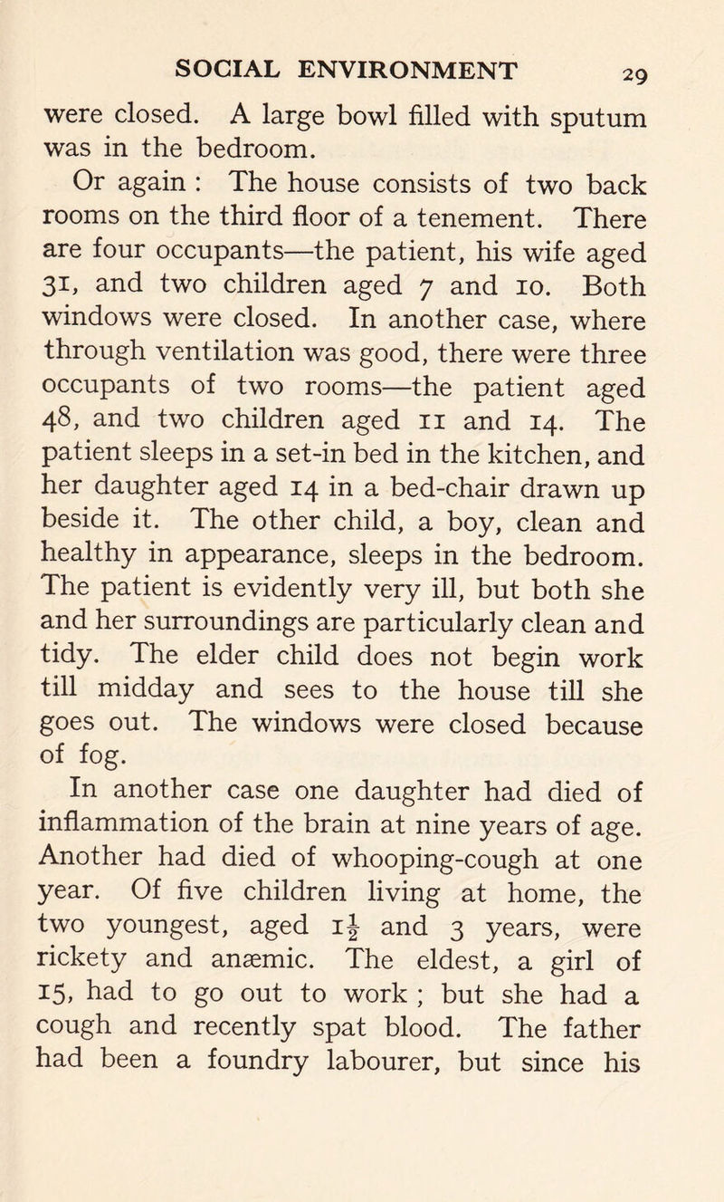 were closed. A large bowl filled with sputum was in the bedroom. Or again : The house consists of two back rooms on the third floor of a tenement. There are four occupants—the patient, his wife aged 31, and two children aged 7 and 10. Both windows were closed. In another case, where through ventilation was good, there were three occupants of two rooms—the patient aged 48, and two children aged n and 14. The patient sleeps in a set-in bed in the kitchen, and her daughter aged 14 in a bed-chair drawn up beside it. The other child, a boy, clean and healthy in appearance, sleeps in the bedroom. The patient is evidently very ill, but both she and her surroundings are particularly clean and tidy. The elder child does not begin work till midday and sees to the house till she goes out. The windows were closed because of fog. In another case one daughter had died of inflammation of the brain at nine years of age. Another had died of whooping-cough at one year. Of five children living at home, the two youngest, aged if and 3 years, were rickety and anaemic. The eldest, a girl of 15, had to go out to work ; but she had a cough and recently spat blood. The father had been a foundry labourer, but since his