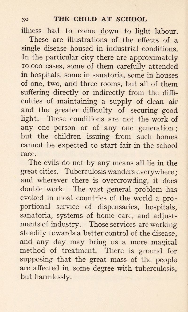 illness had to come down to light labour. These are illustrations of the effects of a single disease housed in industrial conditions. In the particular city there are approximately 10,000 cases, some of them carefully attended in hospitals, some in sanatoria, some in houses of one, two, and three rooms, but all of them suffering directly or indirectly from the diffi- culties of maintaining a supply of clean air and the greater difficulty of securing good light. These conditions are not the work of any one person or of any one generation ; but the children issuing from such homes cannot be expected to start fair in the school race. The evils do not by any means all lie in the great cities. Tuberculosis wanders everywhere; and wherever there is overcrowding, it does double work. The vast general problem has evoked in most countries of the world a pro- portional service of dispensaries, hospitals, sanatoria, systems of home care, and adjust- ments of industry. Those services are working steadily towards a better control of the disease, and any day may bring us a more magical method of treatment. There is ground for supposing that the great mass of the people are affected in some degree with tuberculosis, but harmlessly.