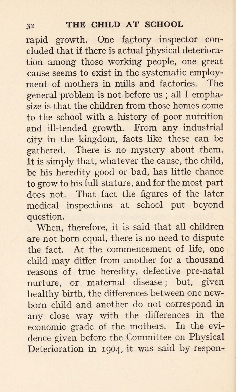 rapid growth. One factory inspector con- cluded that if there is actual physical deteriora- tion among those working people, one great cause seems to exist in the systematic employ- ment of mothers in mills and factories. The general problem is not before us ; all I empha- size is that the children from those homes come to the school with a history of poor nutrition and ill-tended growth. From any industrial city in the kingdom, facts like these can be gathered. There is no mystery about them. It is simply that, whatever the cause, the child, be his heredity good or bad, has little chance to grow to his full stature, and for the most part does not. That fact the figures of the later medical inspections at school put beyond question. When, therefore, it is said that all children are not born equal, there is no need to dispute the fact. At the commencement of life, one child may differ from another for a thousand reasons of true heredity, defective pre-natal nurture, or maternal disease; but, given healthy birth, the differences between one new- born child and another do not correspond in any close way with the differences in the economic grade of the mothers. In the evi- dence given before the Committee on Physical Deterioration in 1904, it was said by respon-