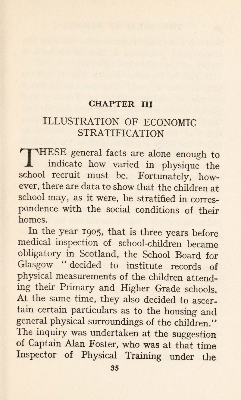 ILLUSTRATION OF ECONOMIC STRATIFICATION THESE general facts are alone enough to indicate how varied in physique the school recruit must be. Fortunately, how- ever, there are data to show that the children at school may, as it were, be stratified in corres- pondence with the social conditions of their homes. In the year 1905, that is three years before medical inspection of school-children became obligatory in Scotland, the School Board for Glasgow “ decided to institute records of physical measurements of the children attend- ing their Primary and Higher Grade schools. At the same time, they also decided to ascer- tain certain particulars as to the housing and general physical surroundings of the children.” The inquiry was undertaken at the suggestion of Captain Alan Foster, who was at that time Inspector of Physical Training under the