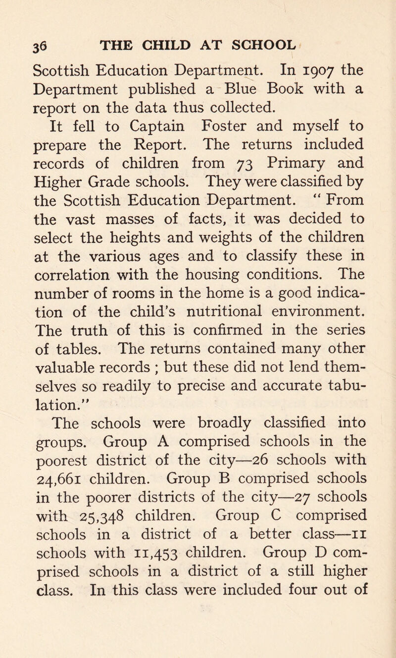 Scottish Education Department. In 1907 the Department published a Blue Book with a report on the data thus collected. It fell to Captain Foster and myself to prepare the Report. The returns included records of children from 73 Primary and Higher Grade schools. They were classified by the Scottish Education Department. “ From the vast masses of facts, it was decided to select the heights and weights of the children at the various ages and to classify these in correlation with the housing conditions. The number of rooms in the home is a good indica- tion of the child’s nutritional environment. The truth of this is confirmed in the series of tables. The returns contained many other valuable records ; but these did not lend them- selves so readily to precise and accurate tabu- lation.” The schools were broadly classified into groups. Group A comprised schools in the poorest district of the city—26 schools with 24,661 children. Group B comprised schools in the poorer districts of the city—27 schools with 25,348 children. Group C comprised schools in a district of a better class—11 schools with 11,453 children. Group D com- prised schools in a district of a still higher class. In this class were included four out of