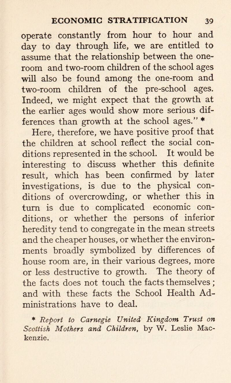 operate constantly from hour to hour and day to day through life, we are entitled to assume that the relationship between the one- room and two-room children of the school ages will also be found among the one-room and two-room children of the pre-school ages. Indeed, we might expect that the growth at the earlier ages would show more serious dif- ferences than growth at the school ages.” * Here, therefore, we have positive proof that the children at school reflect the social con- ditions represented in the school. It would be interesting to discuss whether this definite result, which has been confirmed by later investigations, is due to the physical con- ditions of overcrowding, or whether this in turn is due to complicated economic con- ditions, or whether the persons of inferior heredity tend to congregate in the mean streets and the cheaper houses, or whether the environ- ments broadly symbolized by differences of house room are, in their various degrees, more or less destructive to growth. The theory of the facts does not touch the facts themselves ; and with these facts the School Health Ad- ministrations have to deal. * Report to Carnegie United Kingdom Trust on Scottish Mothers and Children, by W. Leslie Mac- kenzie.