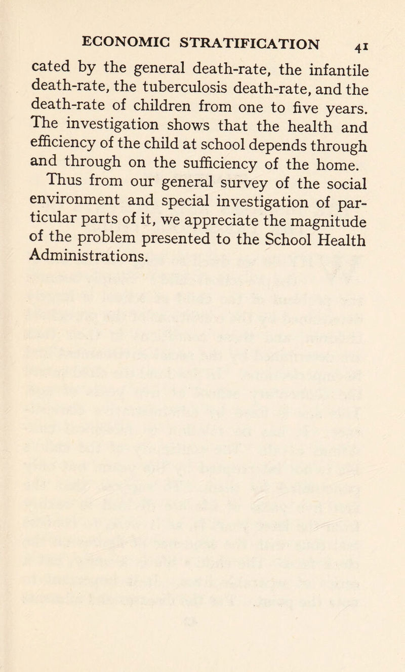 cated by the general death-rate, the infantile death-rate, the tuberculosis death-rate, and the death-rate of children from one to five years. The investigation shows that the health and efficiency of the child at school depends through and through on the sufficiency of the home. Thus from our general survey of the social environment and special investigation of par- ticular parts of it, we appreciate the magnitude of the problem presented to the School Health Administrations.