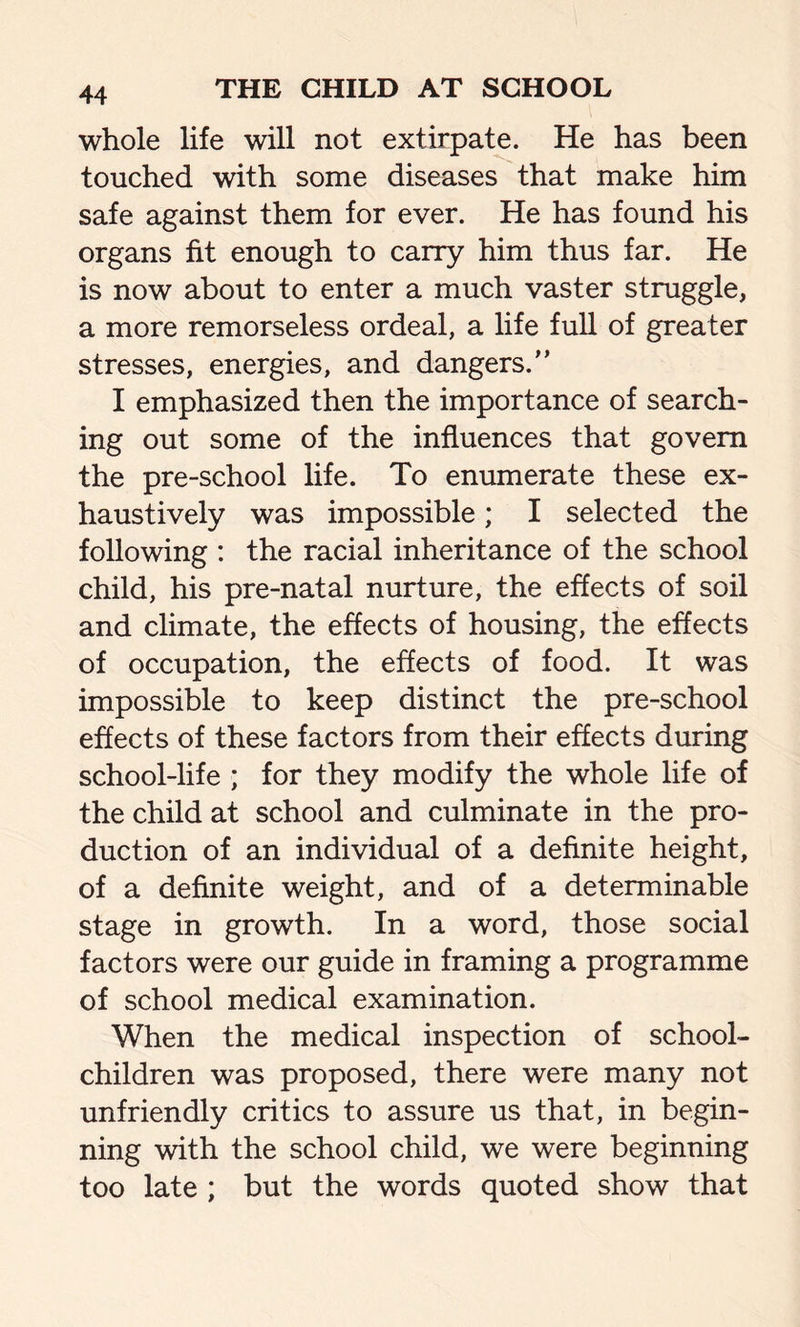 whole life will not extirpate. He has been touched with some diseases that make him safe against them for ever. He has found his organs fit enough to carry him thus far. He is now about to enter a much vaster struggle, a more remorseless ordeal, a life full of greater stresses, energies, and dangers. I emphasized then the importance of search- ing out some of the influences that govern the pre-school life. To enumerate these ex- haustively was impossible; I selected the following : the racial inheritance of the school child, his pre-natal nurture, the effects of soil and climate, the effects of housing, the effects of occupation, the effects of food. It was impossible to keep distinct the pre-school effects of these factors from their effects during school-life ; for they modify the whole life of the child at school and culminate in the pro- duction of an individual of a definite height, of a definite weight, and of a determinable stage in growth. In a word, those social factors were our guide in framing a programme of school medical examination. When the medical inspection of school- children was proposed, there were many not unfriendly critics to assure us that, in begin- ning with the school child, we were beginning too late ; but the words quoted show that