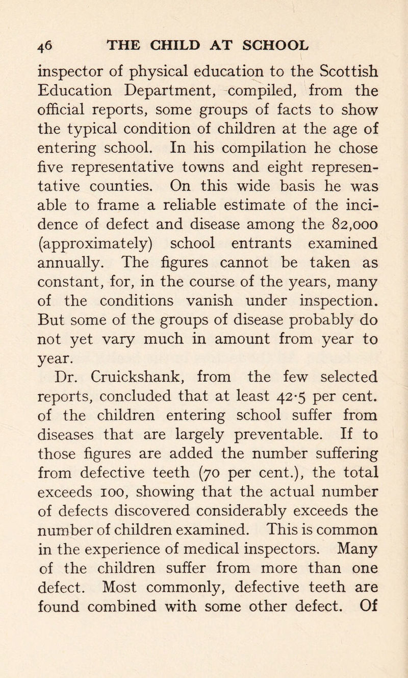 inspector of physical education to the Scottish Education Department, compiled, from the official reports, some groups of facts to show the typical condition of children at the age of entering school. In his compilation he chose five representative towns and eight represen- tative counties. On this wide basis he was able to frame a reliable estimate of the inci- dence of defect and disease among the 82,000 (approximately) school entrants examined annually. The figures cannot be taken as constant, for, in the course of the years, many of the conditions vanish under inspection. But some of the groups of disease probably do not yet vary much in amount from year to year. Dr. Cruickshank, from the few selected reports, concluded that at least 42*5 per cent, of the children entering school suffer from diseases that are largely preventable. If to those figures are added the number suffering from defective teeth (70 per cent.), the total exceeds 100, showing that the actual number of defects discovered considerably exceeds the number of children examined. This is common in the experience of medical inspectors. Many of the children suffer from more than one defect. Most commonly, defective teeth are found combined with some other defect. Of