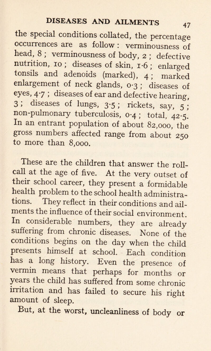 the special conditions collated, the percentage occurrences are as follow : verminousness of head, 8 ; verminousness of body, 2 ; defective nutrition, 10 , diseases of skin, i*6 * enlarged tonsils and adenoids (marked), 4; marked enlargement of neck glands, 0*3 ,’ diseases of 4*7 > diseases of ear and defective hearing, 3 , diseases of lungs, 3*5 ; rickets, say, 5 ; non-pulmonary tuberculosis, 0*4 ; total, 42-5. In an entrant population of about 82,000, the gross numbers affected range from about 250 to more than 8,000. These are the children that answer the roll- call at the age of five. At the very outset of their school career, they present a formidable health problem to the school health administra- tions. They reflect in their conditions and ail- ments the influence of their social environment. In considerable numbers, they are already suffering from chronic diseases. None of the conditions begins on the day when the child presents himself at school. Each condition has a long history. Even the presence of vermin means that perhaps for months or years the child has suffered from some chronic irritation and has failed to secure his right amount of sleep. But, at the worst, uncleanliness of body or