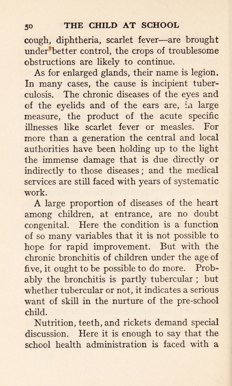 5° cough, diphtheria, scarlet fever—are brought under better control, the crops of troublesome obstructions are likely to continue. As for enlarged glands, their name is legion. In many cases, the cause is incipient tuber- culosis. The chronic diseases of the eyes and of the eyelids and of the ears are, in large measure, the product of the acute specific illnesses like scarlet fever or measles. For more than a generation the central and local authorities have been holding up to the light the immense damage that is due directly or indirectly to those diseases; and the medical services are still faced with years of systematic work. A large proportion of diseases of the heart among children, at entrance, are no doubt congenital. Here the condition is a function of so many variables that it is not possible to hope for rapid improvement. But with the chronic bronchitis of children under the age of five, it ought to be possible to do more. Prob- ably the bronchitis is partly tubercular ; but whether tubercular or not, it indicates a serious want of skill in the nurture of the pre-school child. Nutrition, teeth, and rickets demand special discussion. Here it is enough to say that the school health administration is faced with a