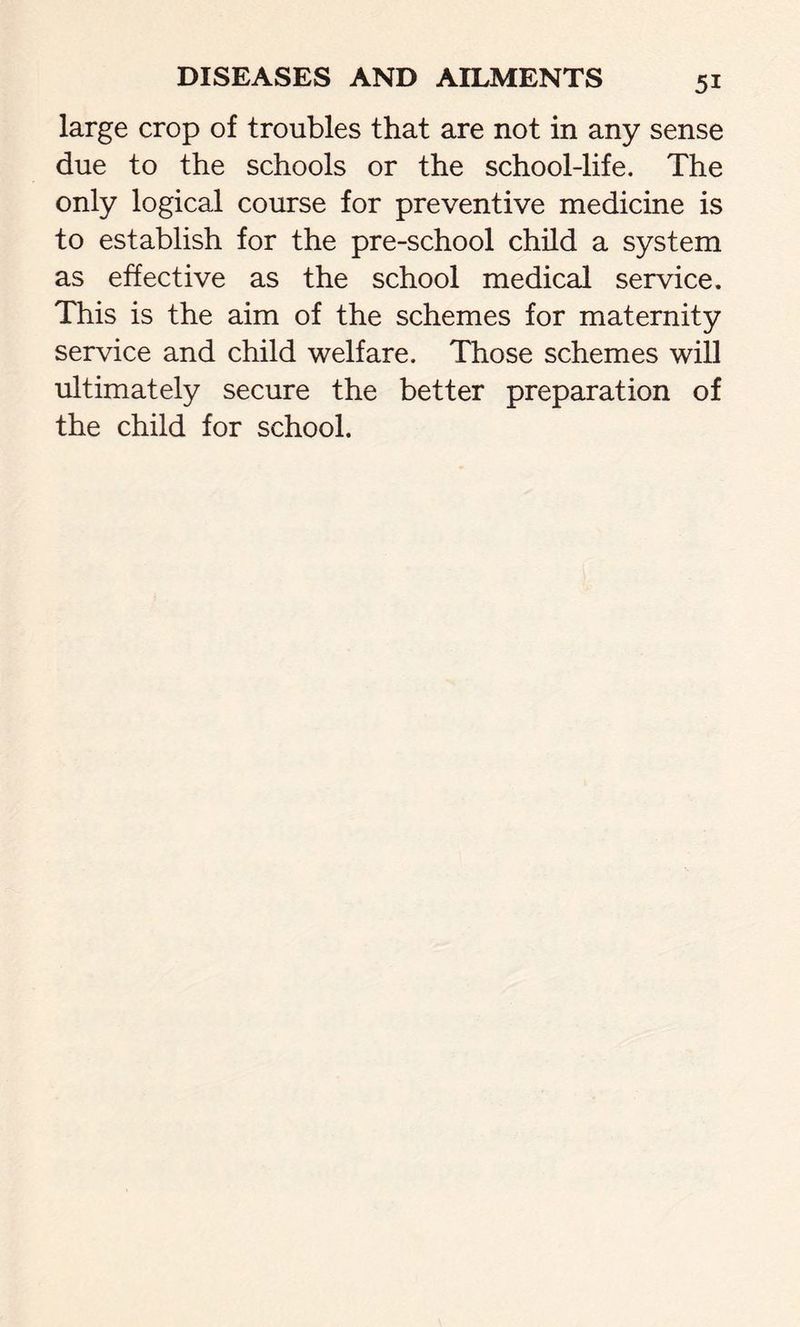 large crop of troubles that are not in any sense due to the schools or the school-life. The only logical course for preventive medicine is to establish for the pre-school child a system as effective as the school medical service. This is the aim of the schemes for maternity service and child welfare. Those schemes will ultimately secure the better preparation of the child for school.