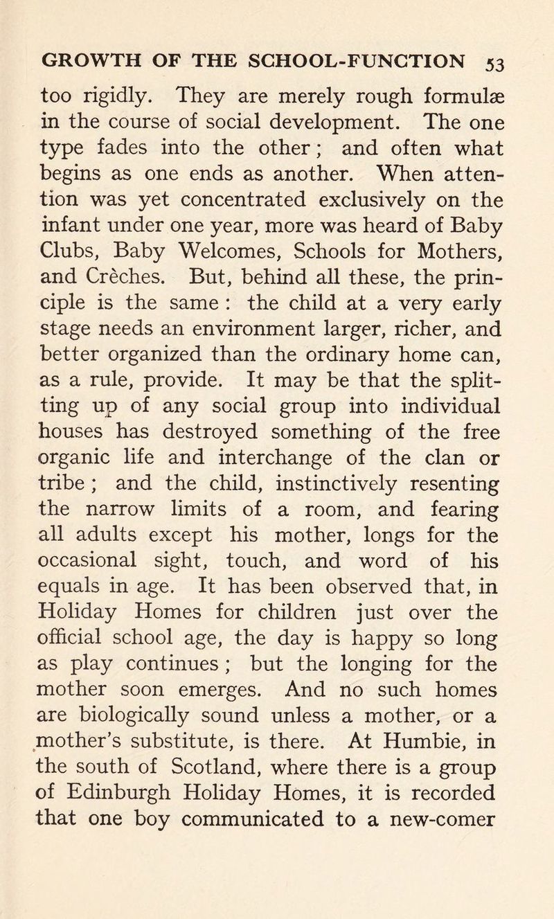 too rigidly. They are merely rough formulae in the course of social development. The one type fades into the other; and often what begins as one ends as another. When atten- tion was yet concentrated exclusively on the infant under one year, more was heard of Baby Clubs, Baby Welcomes, Schools for Mothers, and Creches. But, behind all these, the prin- ciple is the same : the child at a very early stage needs an environment larger, richer, and better organized than the ordinary home can, as a rule, provide. It may be that the split- ting up of any social group into individual houses has destroyed something of the free organic life and interchange of the clan or tribe ; and the child, instinctively resenting the narrow limits of a room, and fearing all adults except his mother, longs for the occasional sight, touch, and word of his equals in age. It has been observed that, in Holiday Homes for children just over the official school age, the day is happy so long as play continues ; but the longing for the mother soon emerges. And no such homes are biologically sound unless a mother, or a mother’s substitute, is there. At Humbie, in the south of Scotland, where there is a group of Edinburgh Holiday Homes, it is recorded that one boy communicated to a new-comer