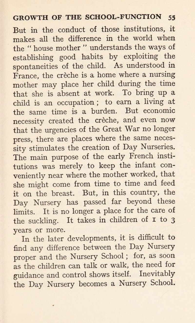 But in the conduct of those institutions, it makes all the difference in the world when the “ house mother ” understands the ways of establishing good habits by exploiting the spontaneities of the child. As understood in France, the creche is a home where a nursing mother may place her child during the time that she is absent at work. To bring up a child is an occupation ; to earn a living at the same time is a burden. But economic necessity created the creche, and even now that the urgencies of the Great War no longer press, there are places where the same neces- sity stimulates the creation of Day Nurseries. The main purpose of the early French insti- tutions was merely to keep the infant con- veniently near where the mother worked, that she might come from time to time and feed it on the breast. But, in this country, the Day Nursery has passed far beyond these limits. It is no longer a place for the care of the suckling. It takes in children of 1 to 3 years or more. In the later developments, it is difficult to find any difference between the Day Nursery proper and the Nursery School; for, as soon as the children can talk or walk, the need for guidance and control shows itself. Inevitably the Day Nursery becomes a Nursery School.