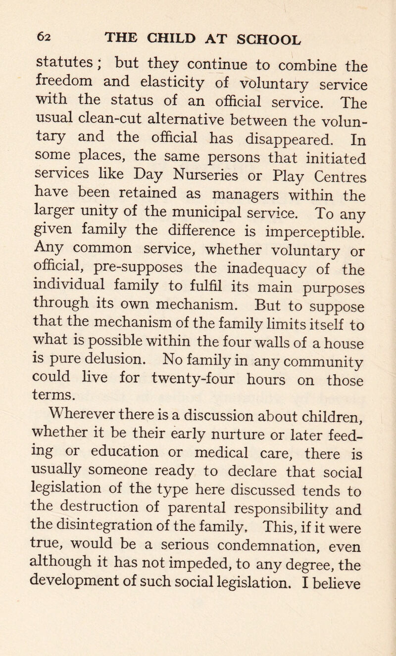 statutes; but they continue to combine the freedom and elasticity of voluntary service with the status of an official service. The usual clean-cut alternative between the volun- tary and the official has disappeared. In some places, the same persons that initiated services like Day Nurseries or Play Centres have been retained as managers within the larger unity of the municipal service. To any given family the difference is imperceptible. Any common service, whether voluntary or official, pre-supposes the inadequacy of the individual family to fulfil its main purposes through its own mechanism. But to suppose that the mechanism of the family limits itself to what is possible within the four walls of a house is pure delusion. No family in any community could live for twenty-four hours on those terms. Wherever there is a discussion about children, whether it be their early nurture or later feed- ing or education or medical care, there is usually someone ready to declare that social legislation of the type here discussed tends to the destruction of parental responsibility and the disintegration of the family. This, if it were true, would be a serious condemnation, even although it has not impeded, to any degree, the development of such social legislation. I believe