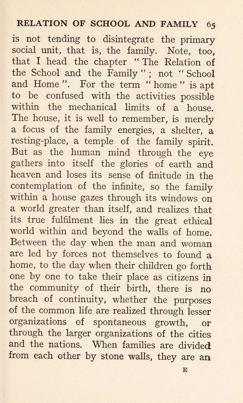 is not tending to disintegrate the primary social unit, that is, the family. Note, too, that I head the chapter “ The Relation of the School and the Family ” ; not “ School and Home ”. For the term “ home ” is apt to be confused with the activities possible within the mechanical limits of a house. The house, it is well to remember, is merely a focus of the family energies, a shelter, a resting-place, a temple of the family spirit. But as the human mind through the eye gathers into itself the glories of earth and heaven and loses its sense of finitude in the contemplation of the infinite, so the family within a house gazes through its windows on a world greater than itself, and realizes that its true fulfilment lies in the great ethical world within and beyond the walls of home. Between the day when the man and woman are led by forces not themselves to found a home, to the day when their children go forth one by one to take their place as citizens in the community of their birth, there is no breach of continuity, whether the purposes of the common life are realized through lesser organizations of spontaneous growth, or through the larger organizations of the cities and the nations. When families are divided from each other by stone walls, they are an E