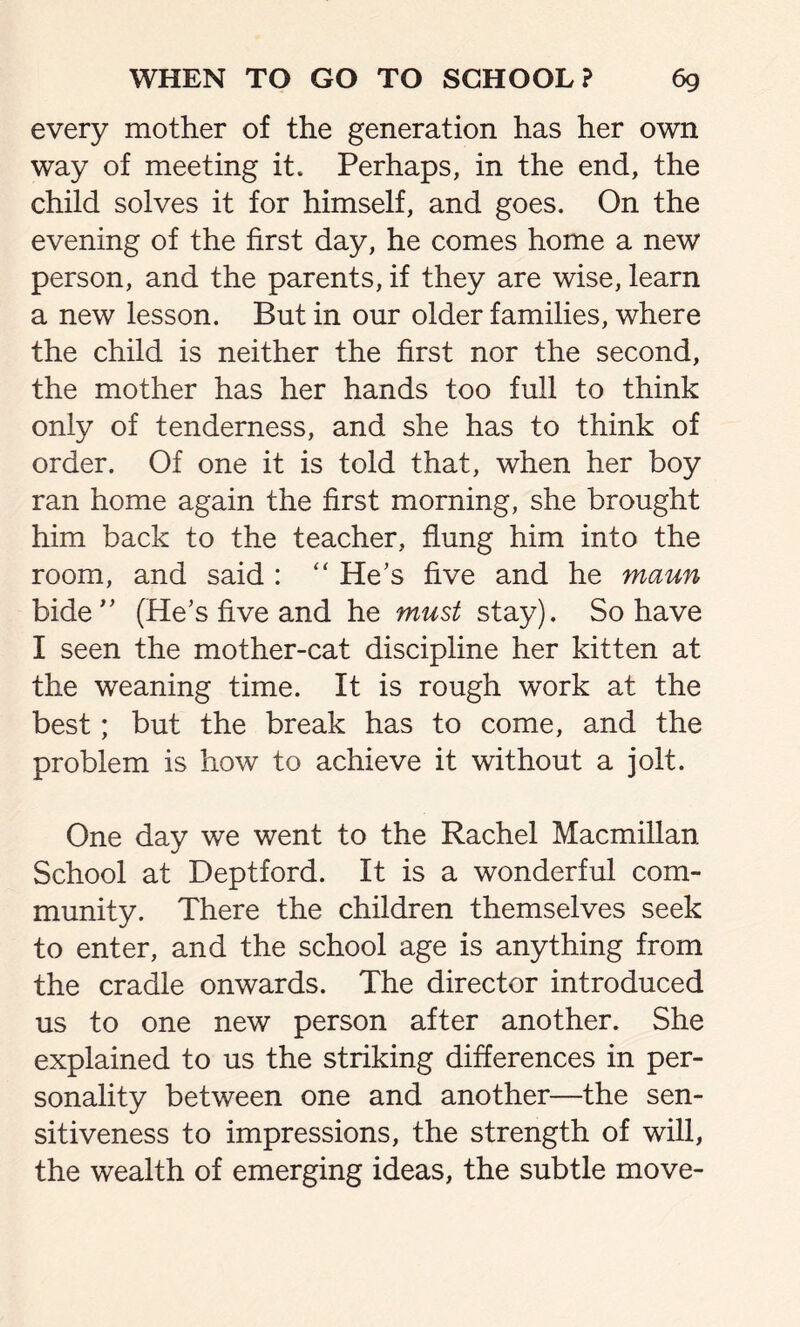 every mother of the generation has her own way of meeting it. Perhaps, in the end, the child solves it for himself, and goes. On the evening of the first day, he comes home a new person, and the parents, if they are wise, learn a new lesson. But in our older families, where the child is neither the first nor the second, the mother has her hands too full to think only of tenderness, and she has to think of order. Of one it is told that, when her boy ran home again the first morning, she brought him back to the teacher, flung him into the room, and said : “ He's five and he maun bide” (He's five and he must stay). So have I seen the mother-cat discipline her kitten at the weaning time. It is rough work at the best; but the break has to come, and the problem is how to achieve it without a jolt. One day we went to the Rachel Macmillan School at Deptford. It is a wonderful com- munity. There the children themselves seek to enter, and the school age is anything from the cradle onwards. The director introduced us to one new person after another. She explained to us the striking differences in per- sonality between one and another—the sen- sitiveness to impressions, the strength of will, the wealth of emerging ideas, the subtle move-