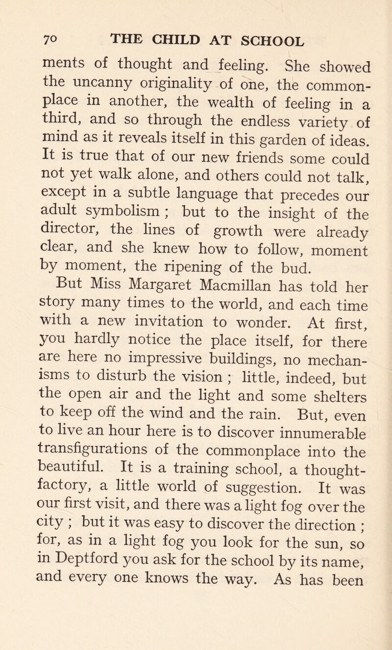 merits of thought and feeling. She showed the uncanny originality of one, the common- place in another, the wealth of feeling in a third, and so through the endless variety of mind as it reveals itself in this garden of ideas. It is true that of our new friends some could not yet walk alone, and others could not talk, except in a subtle language that precedes our adult symbolism ; but to the insight of the director, the lines of growth were already clear, and she knew how to follow, moment by moment, the ripening of the bud. But Miss Margaret Macmillan has told her story many times to the world, and each time with a new invitation to wonder. At first, you hardly notice the place itself, for there are here no impressive buildings, no mechan- isms to disturb the vision ; little, indeed, but the open air and the light and some shelters to keep off the wind and the rain. But, even to live an hour here is to discover innumerable transfigurations of the commonplace into the beautiful. It is a training school, a thought- factory, a little world of suggestion. It was our first visit, and there was a light fog over the city * but it was easy to discover the direction ; for, as in a light fog you look for the sun, so in Deptford you ask for the school by its name, and every one knows the way. As has been