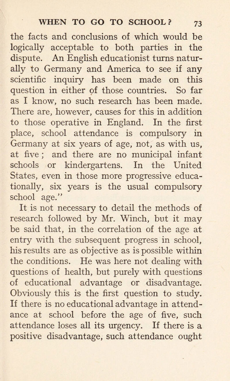 the facts and conclusions of which would be logically acceptable to both parties in the dispute. An English educationist turns natur- ally to Germany and America to see if any scientific inquiry has been made on this question in either of those countries. So far as I know, no such research has been made. There are, however, causes for this in addition to those operative in England. In the first place, school attendance is compulsory in Germany at six years of age, not, as with us, at five ; and there are no municipal infant schools or kindergartens. In the United States, even in those more progressive educa- tionally, six years is the usual compulsory school age.” It is not necessary to detail the methods of research followed by Mr. Winch, but it may be said that, in the correlation of the age at entry with the subsequent progress in school, his results are as objective as is possible within the conditions. He was here not dealing with questions of health, but purely with questions of educational advantage or disadvantage. Obviously this is the first question to study. If there is no educational advantage in attend- ance at school before the age of five, such attendance loses all its urgency. If there is a positive disadvantage, such attendance ought