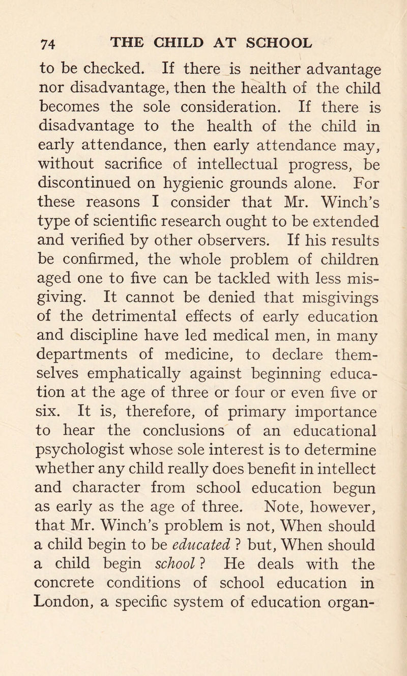 to be checked. If there is neither advantage nor disadvantage, then the health of the child becomes the sole consideration. If there is disadvantage to the health of the child in early attendance, then early attendance may, without sacrifice of intellectual progress, be discontinued on hygienic grounds alone. For these reasons I consider that Mr. Winch’s type of scientific research ought to be extended and verified by other observers. If his results be confirmed, the whole problem of children aged one to five can be tackled with less mis- giving. It cannot be denied that misgivings of the detrimental effects of early education and discipline have led medical men, in many departments of medicine, to declare them- selves emphatically against beginning educa- tion at the age of three or four or even five or six. It is, therefore, of primary importance to hear the conclusions of an educational psychologist whose sole interest is to determine whether any child really does benefit in intellect and character from school education begun as early as the age of three. Note, however, that Mr. Winch’s problem is not, When should a child begin to be educated ? but, When should a child begin school ? He deals with the concrete conditions of school education in London, a specific system of education organ-