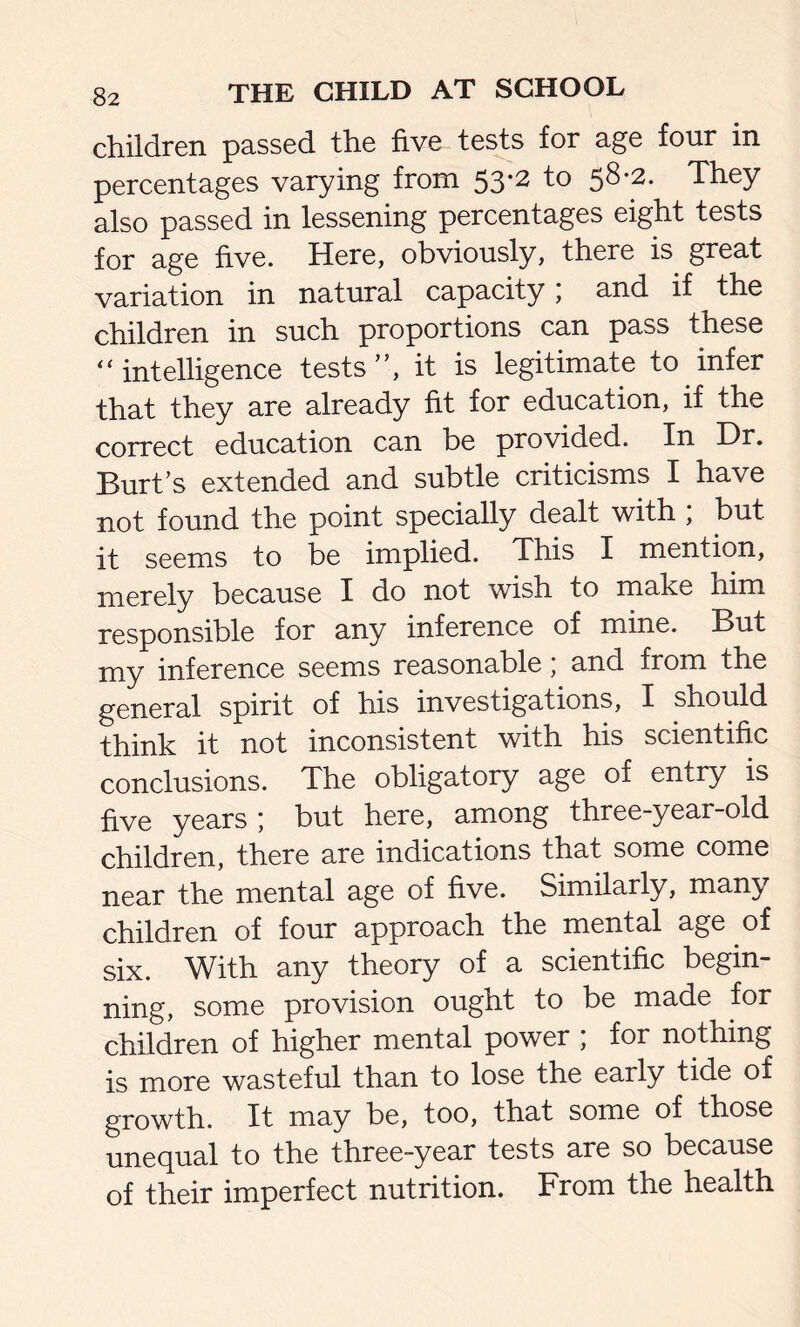 children passed the five tests for age four in percentages varying from 53-2 to 58-2. They also passed in lessening percentages eight tests for age five. Here, obviously, there is great variation in natural capacity; and if the children in such proportions can pass these “ intelligence tests”, it is legitimate to infer that they are already fit for education, if the correct education can be provided. In Dr. Burt’s extended and subtle criticisms I have not found the point specially dealt with ; but it seems to be implied. This I mention, merely because I do not wish to make him responsible for any inference of mine. But my inference seems reasonable; and from the general spirit of his investigations, I should think it not inconsistent with his scientific conclusions. The obligatory age of entry is five years ; but here, among three-year-old children, there are indications that some come near the mental age of five. Similarly, many children of four approach the mental age of six. With any theory of a scientific begin- ning, some provision ought to be made for children of higher mental power , for nothing is more wasteful than to lose the early tide of growth. It may be, too, that some of those unequal to the three-year tests are so because of their imperfect nutrition. From the health