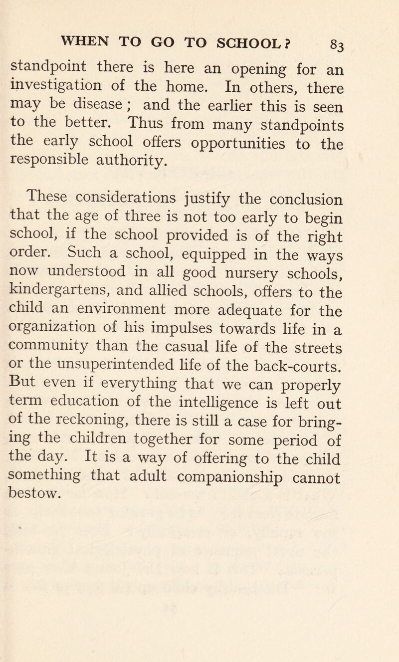 standpoint there is here an opening for an investigation of the home. In others, there may be disease ; and the earlier this is seen to the better. Thus from many standpoints the early school offers opportunities to the responsible authority. These considerations justify the conclusion that the age of three is not too early to begin school, if the school provided is of the right order. Such a school, equipped in the ways now understood in all good nursery schools, kindergartens, and allied schools, offers to the child an environment more adequate for the organization of his impulses towards life in a community than the casual life of the streets or the unsuperintended life of the back-courts. But even if everything that we can properly term education of the intelligence is left out of the reckoning, there is still a case for bring- ing the children together for some period of the day. It is a way of offering to the child something that adult companionship cannot bestow.