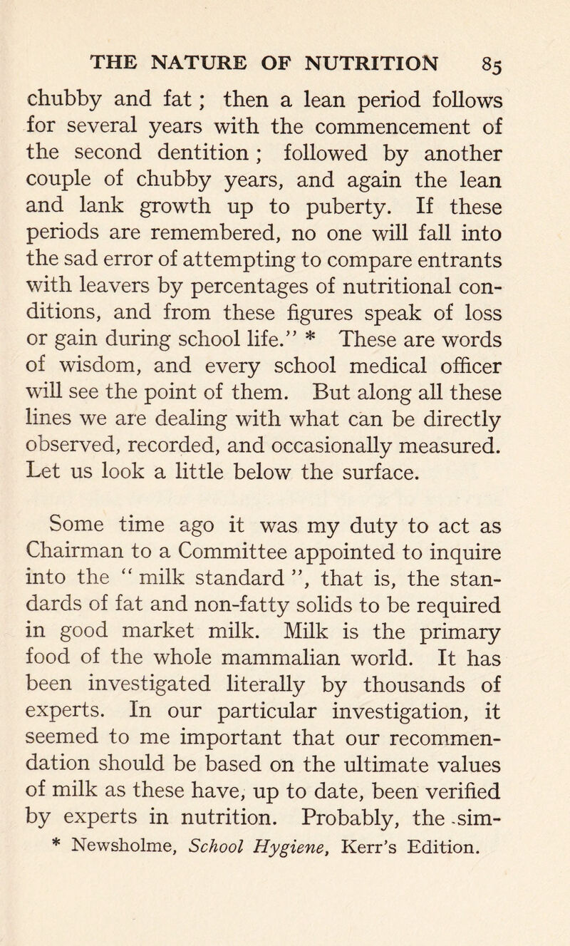 chubby and fat; then a lean period follows for several years with the commencement of the second dentition; followed by another couple of chubby years, and again the lean and lank growth up to puberty. If these periods are remembered, no one will fall into the sad error of attempting to compare entrants with leavers by percentages of nutritional con- ditions, and from these figures speak of loss or gain during school life.” * These are words of wisdom, and every school medical officer will see the point of them. But along all these lines we are dealing with what can be directly observed, recorded, and occasionally measured. Let us look a little below the surface. Some time ago it was my duty to act as Chairman to a Committee appointed to inquire into the “ milk standard ”, that is, the stan- dards of fat and non-fatty solids to be required in good market milk. Milk is the primary food of the whole mammalian world. It has been investigated literally by thousands of experts. In our particular investigation, it seemed to me important that our recommen- dation should be based on the ultimate values of milk as these have, up to date, been verified by experts in nutrition. Probably, the -sim- * Newsholme, School Hygiene, Kerr's Edition.