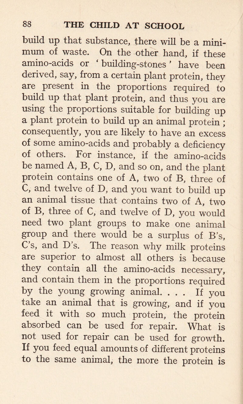 build up that substance, there will be a mini- mum of waste. On the other hand, if these amino-acids or ‘ building-stones ’ have been derived, say, from a certain plant protein, they are present in the proportions required to build up that plant protein, and thus you are using the proportions suitable for building up a plant protein to build up an animal protein ; consequently, you are likely to have an excess of some amino-acids and probably a deficiency of others. For instance, if the amino-acids be named A, B, C, D, and so on, and the plant protein contains one of A, two of B, three of C, and twelve of D, and you want to build up an animal tissue that contains two of A, two of B, three of C, and twelve of D, you would need two plant groups to make one animal group and there would be a surplus of Bs, C’s, and D s. The reason why milk proteins are superior to almost all others is because they contain all the amino-acids necessary, and contain them in the proportions required by the young growing animal. ... If you take an animal that is growing, and if you feed it with so much protein, the protein absorbed can be used for repair. What is not used for repair can be used for growth. If you feed equal amounts of different proteins to the same animal, the more the protein is