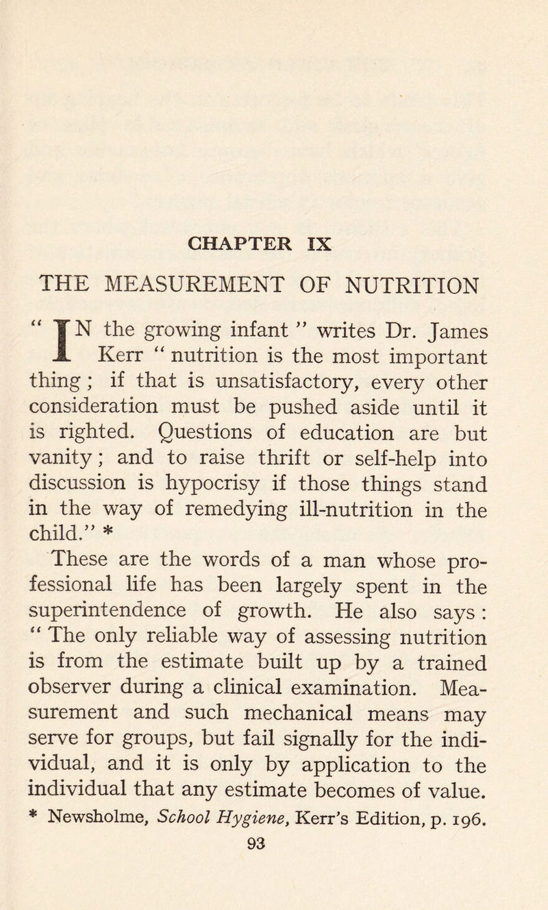 CHAPTER IX THE MEASUREMENT OF NUTRITION IN the growing infant ” writes Dr. James Kerr “ nutrition is the most important thing; if that is unsatisfactory, every other consideration must be pushed aside until it is righted. Questions of education are but vanity; and to raise thrift or self-help into discussion is hypocrisy if those things stand in the way of remedying ill-nutrition in the child.” * These are the words of a man whose pro- fessional life has been largely spent in the superintendence of growth. He also says: “ The only reliable way of assessing nutrition is from the estimate built up by a trained observer during a clinical examination. Mea- surement and such mechanical means may serve for groups, but fail signally for the indi- vidual, and it is only by application to the individual that any estimate becomes of value. * Newsholme, School Hygiene, Kerr’s Edition, p. 196.