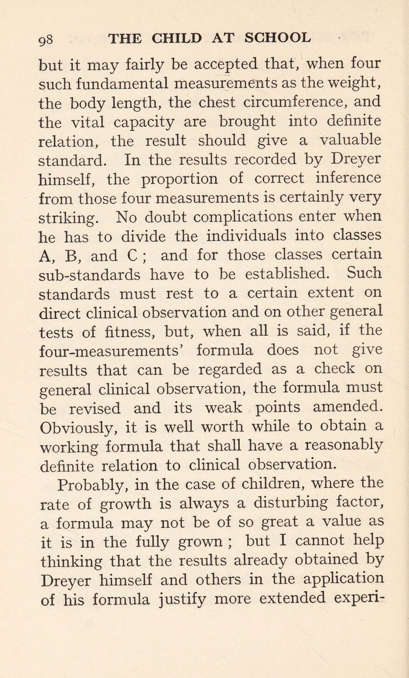 but it may fairly be accepted that, when four such fundamental measurements as the weight, the body length, the chest circumference, and the vital capacity are brought into definite relation, the result should give a valuable standard. In the results recorded by Dreyer himself, the proportion of correct inference from those four measurements is certainly very striking. No doubt complications enter when he has to divide the individuals into classes A, B, and C ; and for those classes certain sub-standards have to be established. Such standards must rest to a certain extent on direct clinical observation and on other general tests of fitness, but, when all is said, if the four-measurements’ formula does not give results that can be regarded as a check on general clinical observation, the formula must be revised and its weak points amended. Obviously, it is well worth while to obtain a working formula that shall have a reasonably definite relation to clinical observation. Probably, in the case of children, where the rate of growth is always a disturbing factor, a formula may not be of so great a value as it is in the fully grown ; but I cannot help thinking that the results already obtained by Dreyer himself and others in the application of his formula justify more extended experi-