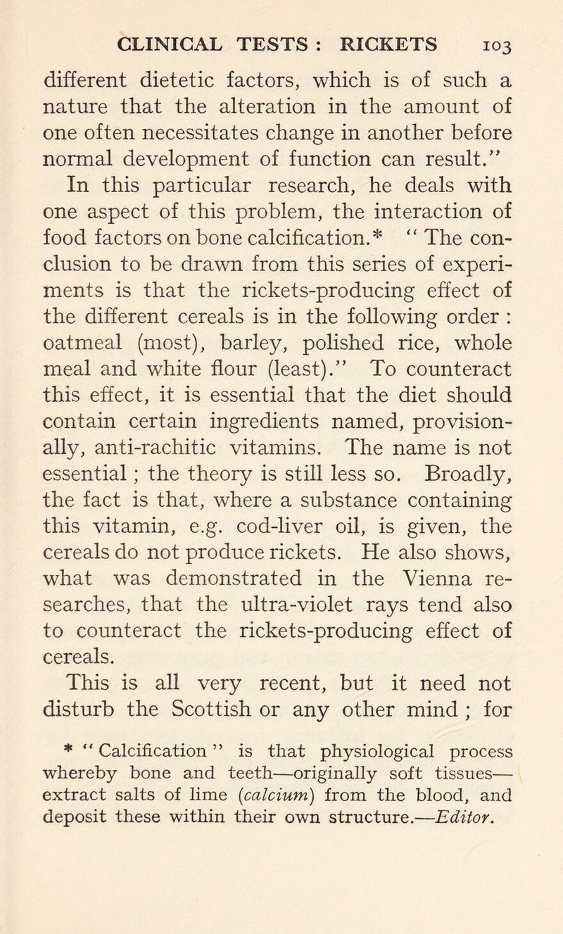 different dietetic factors, which is of such a nature that the alteration in the amount of one often necessitates change in another before normal development of function can result.” In this particular research, he deals with one aspect of this problem, the interaction of food factors on bone calcification.* “ The con- clusion to be drawn from this series of experi- ments is that the rickets-producing effect of the different cereals is in the following order : oatmeal (most), barley, polished rice, whole meal and white flour (least).” To counteract this effect, it is essential that the diet should contain certain ingredients named, provision- ally, anti-rachitic vitamins. The name is not essential; the theory is still less so. Broadly, the fact is that, where a substance containing this vitamin, e.g. cod-liver oil, is given, the cereals do not produce rickets. He also shows, what was demonstrated in the Vienna re- searches, that the ultra-violet rays tend also to counteract the rickets-producing effect of cereals. This is all very recent, but it need not disturb the Scottish or any other mind ; for * “ Calcification ” is that physiological process whereby bone and teeth—originally soft tissues— extract salts of lime (calcium) from the blood, and deposit these within their own structure.—Editor.