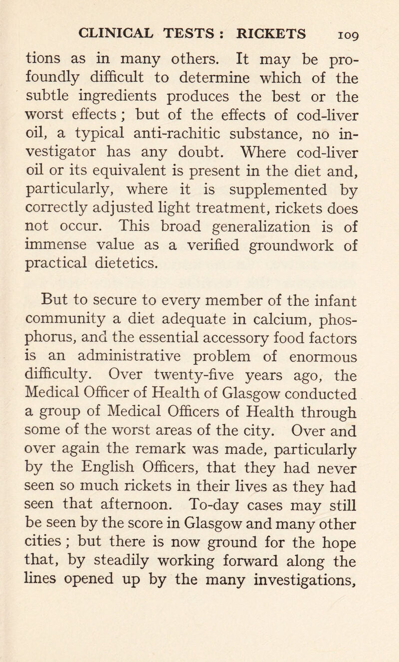 tions as in many others. It may be pro- foundly difficult to determine which of the subtle ingredients produces the best or the worst effects ; but of the effects of cod-liver oil, a typical anti-rachitic substance, no in- vestigator has any doubt. Where cod-liver oil or its equivalent is present in the diet and, particularly, where it is supplemented by correctly adjusted light treatment, rickets does not occur. This broad generalization is of immense value as a verified groundwork of practical dietetics. But to secure to every member of the infant community a diet adequate in calcium, phos- phorus, and the essential accessory food factors is an administrative problem of enormous difficulty. Over twenty-five years ago, the Medical Officer of Health of Glasgow conducted a group of Medical Officers of Health through some of the worst areas of the city. Over and over again the remark was made, particularly by the English Officers, that they had never seen so much rickets in their lives as they had seen that afternoon. To-day cases may still be seen by the score in Glasgow and many other cities ; but there is now ground for the hope that, by steadily working forward along the lines opened up by the many investigations.