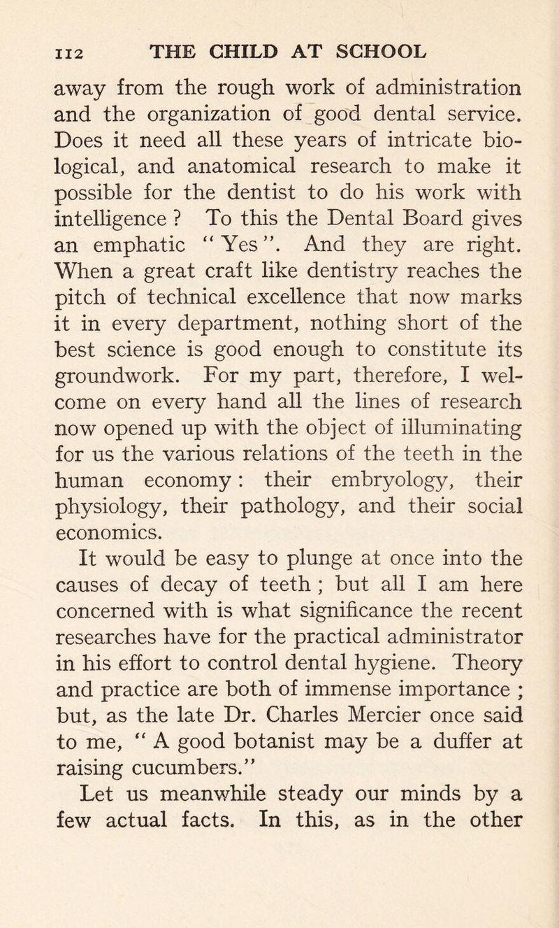 away from the rough work of administration and the organization of good dental service. Does it need all these years of intricate bio- logical, and anatomical research to make it possible for the dentist to do his work with intelligence ? To this the Dental Board gives an emphatic “Yes”. And they are right. When a great craft like dentistry reaches the pitch of technical excellence that now marks it in every department, nothing short of the best science is good enough to constitute its groundwork. For my part, therefore, I wel- come on every hand all the lines of research now opened up with the object of illuminating for us the various relations of the teeth in the human economy: their embryology, their physiology, their pathology, and their social economics. It would be easy to plunge at once into the causes of decay of teeth ; but all I am here concerned with is what significance the recent researches have for the practical administrator in his effort to control dental hygiene. Theory and practice are both of immense importance ; but, as the late Dr. Charles Mercier once said to me, “ A good botanist may be a duffer at raising cucumbers.” Let us meanwhile steady our minds by a few actual facts. In this, as in the other