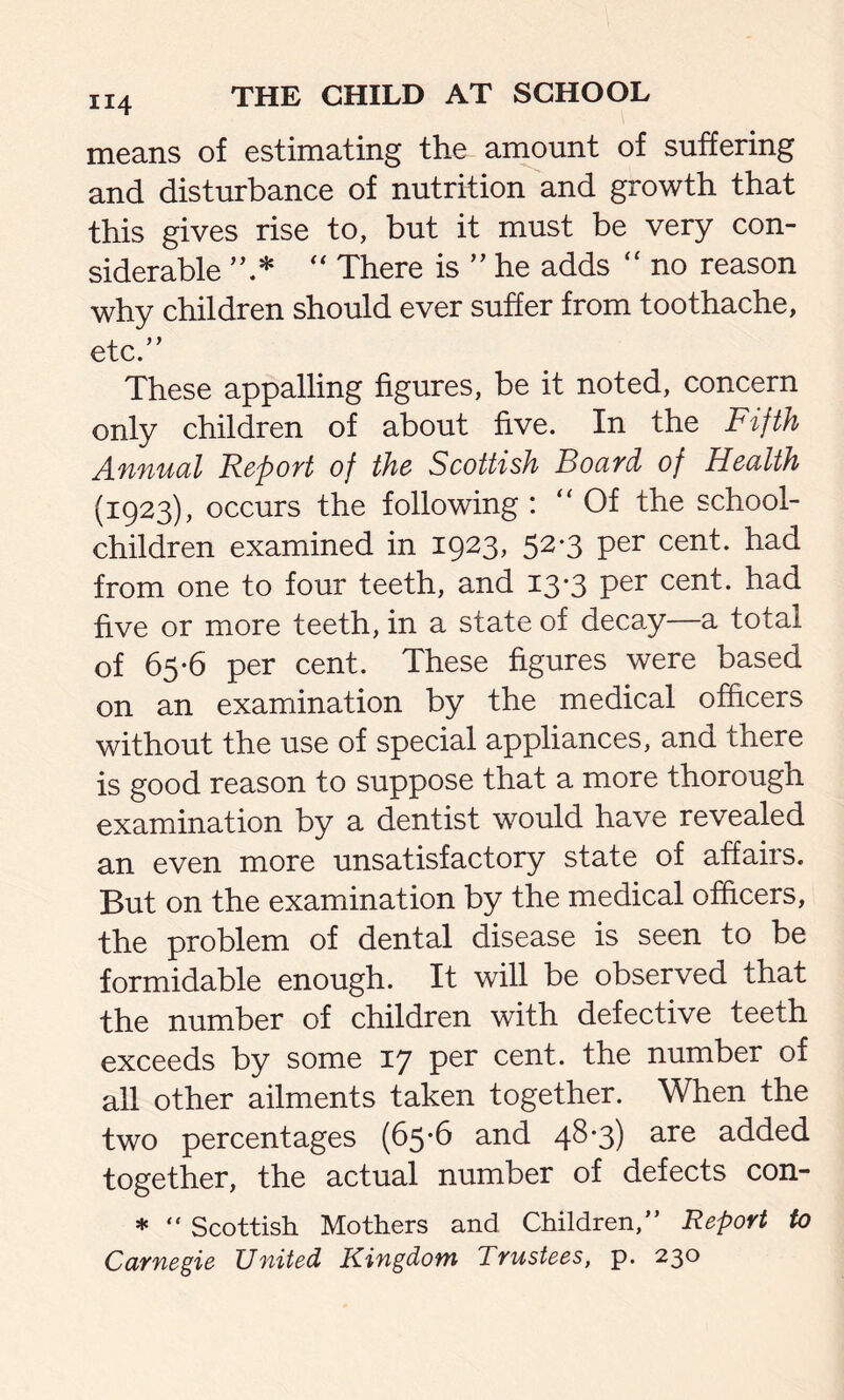 means of estimating the amount of suffering and disturbance of nutrition and growth that this gives rise to, but it must be very con- siderable  There is ” he adds “ no reason why children should ever suffer from toothache, etc.” These appalling figures, be it noted, concern only children of about five. In the Fifth Annual Report of the Scottish Board, of Health (1923), occurs the following : “Of the school- children examined in 1923, 52*3 per cent, had from one to four teeth, and 13-3 per cent, had five or more teeth, in a state of decay—a total of 65-6 per cent. These figures were based on an examination by the medical officers without the use of special appliances, and there is good reason to suppose that a more thorough examination by a dentist would have revealed an even more unsatisfactory state of affairs. But on the examination by the medical officers, the problem of dental disease is seen to be formidable enough. It will be observed that the number of children with defective teeth exceeds by some 17 per cent, the number of all other ailments taken together. When the two percentages (65-6 and 4^*3) are added together, the actual number of defects con- * “ Scottish Mothers and Children,” Report to Carnegie United Kingdom Trustees, p. 230