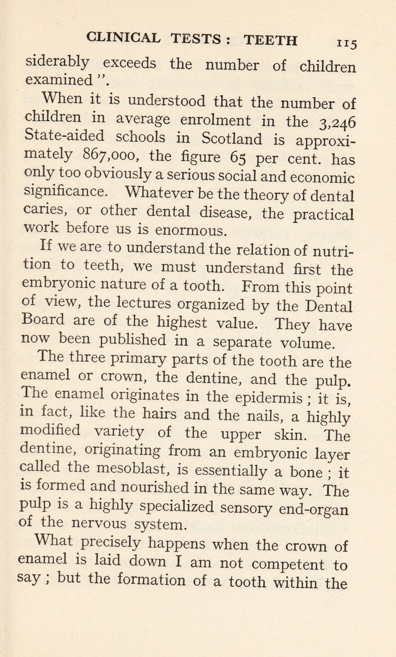 siderably exceeds the number of children examined When it is understood that the number of children in average enrolment in the 3,246 State-aided schools in Scotland is approxi- mately 867,000, the figure 65 per cent, has only too obviously a serious social and economic significance. Whatever be the theory of dental caries, or other dental disease, the practical work before us is enormous. . If we are to understand the relation of nutri- tion to teeth, we must understand first the embryonic nature 01 a tooth. From this point of view, the lectures organized by the Dental Board are of the highest value. They have now been published in a separate volume. The three primary parts of the tooth are the enamel or crown, the dentine, and the pulp. The enamel originates in the epidermis * it is, in fact, like the hairs and the nails, a highly modified variety of the upper skin. The dentine, originating from an embryonic layer called the mesoblast, is essentially a bone * it is formed and nourished in the same way. The pulp is a highly specialized sensory end-organ of the nervous system. What precisely happens when the crown of enamel is laid down I am not competent to say > but the formation of a tooth within the