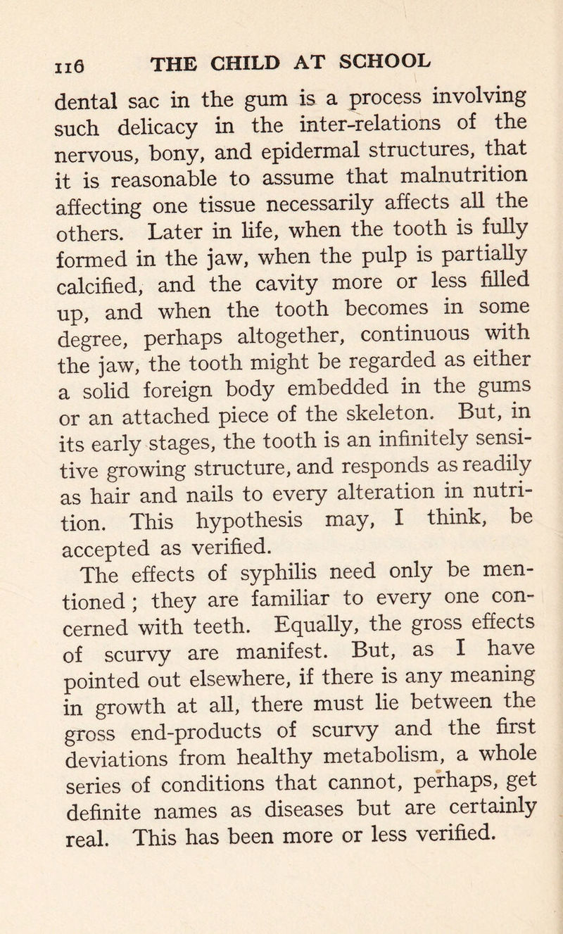 dental sac in the gum is a process involving such delicacy in the inter-relations of the nervous, bony, and epidermal structures, that it is reasonable to assume that malnutrition affecting one tissue necessarily affects all the others. Later in life, when the tooth is fully formed in the jaw, when the pulp is partially calcified, and the cavity more or less filled up, and when the tooth becomes in some degree, perhaps altogether, continuous with the jaw, the tooth might be regarded as either a solid foreign body embedded in the gums or an attached piece of the skeleton. But, in its early stages, the tooth is an infinitely sensi- tive growing structure, and responds as readily as hair and nails to every alteration in nutri- tion. This hypothesis may, I think, be accepted as verified. The effects of syphilis need only be men- tioned ; they are familiar to every one con- cerned with teeth. Equally, the gross effects of scurvy are manifest. But, as I have pointed out elsewhere, if there is any meaning in growth at all, there must lie between the gross end-products of scurvy and the first deviations from healthy metabolism, a whole series of conditions that cannot, perhaps, get definite names as diseases but are certainly real. This has been more or less verified.