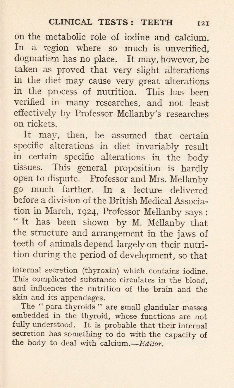 on the metabolic role of iodine and calcium. In a region where so much is unverified, dogmatism has no place. It may, however, be taken as proved that very slight alterations in the diet may cause very great alterations in the process of nutrition. This has been verified in many researches, and not least effectively by Professor Mellanby’s researches on rickets. It may, then, be assumed that certain specific alterations in diet invariably result in certain specific alterations in the body tissues. This general proposition is hardly open to dispute. Professor and Mrs. Mellanby go much farther. In a lecture delivered before a division of the British Medical Associa- tion in March, 1924, Professor Mellanby says : “ It has been shown by M. Mellanby that the structure and arrangement in the jaws of teeth of animals depend largely on their nutri- tion during the period of development, so that internal secretion (thyroxin) which contains iodine. This complicated substance circulates in the blood, and influences the nutrition of the brain and the skin and its appendages. The “ para-thyroids ” are small glandular masses embedded in the thyroid, whose functions are not fully understood. It is probable that their internal secretion has something to do with the capacity of the body to deal with calcium.—Editor.