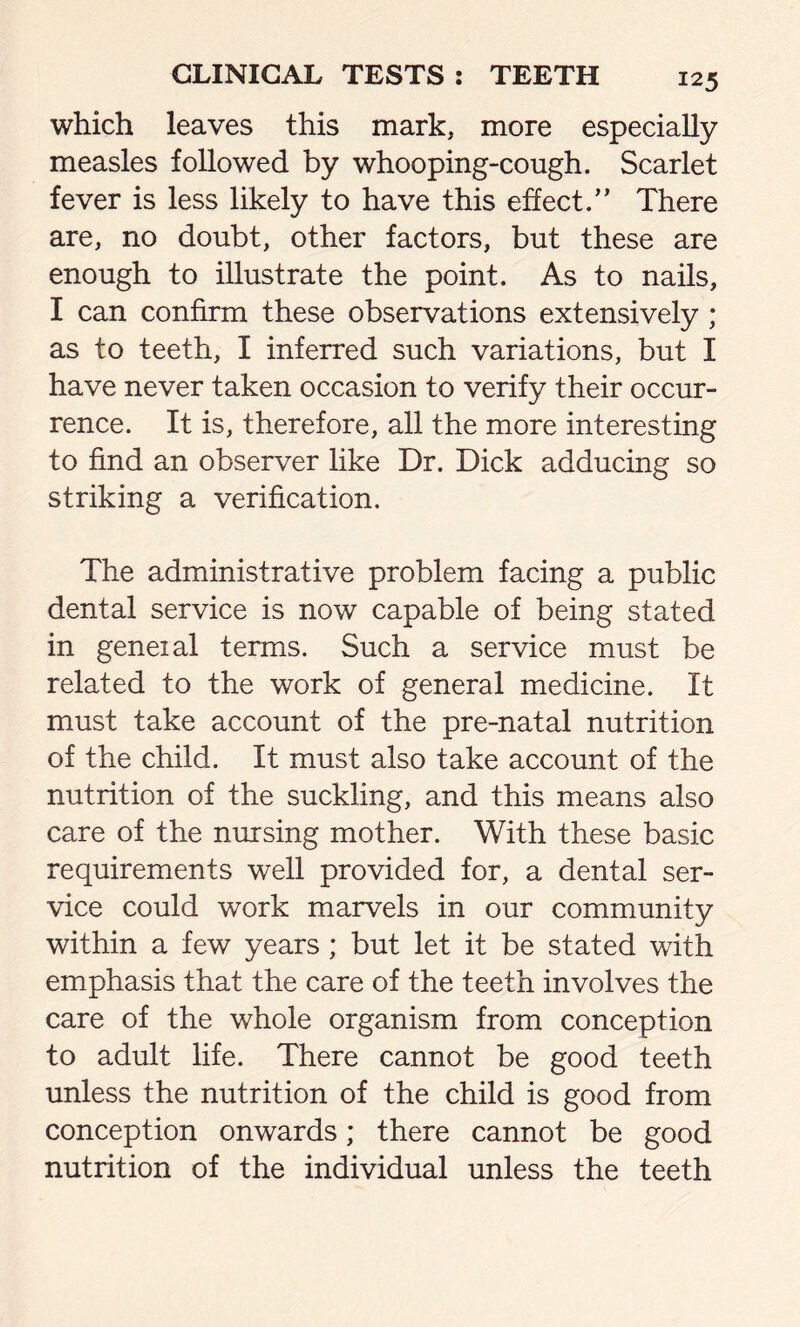 which leaves this mark, more especially measles followed by whooping-cough. Scarlet fever is less likely to have this effect.” There are, no doubt, other factors, but these are enough to illustrate the point. As to nails, I can confirm these observations extensively ; as to teeth, I inferred such variations, but I have never taken occasion to verify their occur- rence. It is, therefore, all the more interesting to find an observer like Dr. Dick adducing so striking a verification. The administrative problem facing a public dental service is now capable of being stated in geneial terms. Such a service must be related to the work of general medicine. It must take account of the pre-natal nutrition of the child. It must also take account of the nutrition of the suckling, and this means also care of the nursing mother. With these basic requirements well provided for, a dental ser- vice could work marvels in our community within a few years ; but let it be stated with emphasis that the care of the teeth involves the care of the whole organism from conception to adult life. There cannot be good teeth unless the nutrition of the child is good from conception onwards; there cannot be good nutrition of the individual unless the teeth