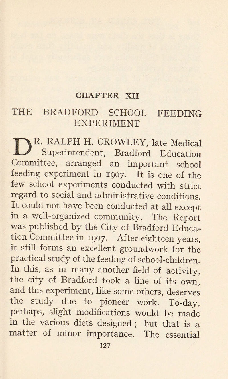 CHAPTER XII THE BRADFORD SCHOOL FEEDING EXPERIMENT DR. RALPH H. CROWLEY, late Medical Superintendent, Bradford Education Committee, arranged an important school feeding experiment in 1907. It is one of the few school experiments conducted with strict regard to social and administrative conditions. It could not have been conducted at all except in a well-organized community. The Report was published by the City of Bradford Educa- tion Committee in 1907. After eighteen years, it still forms an excellent groundwork for the practical study of the feeding of school-children. In this, as in many another field of activity, the city of Bradford took a line of its own, and this experiment, like some others, deserves the study due to pioneer work. To-day, perhaps, slight modifications would be made in the various diets designed ; but that is a matter of minor importance. The essential