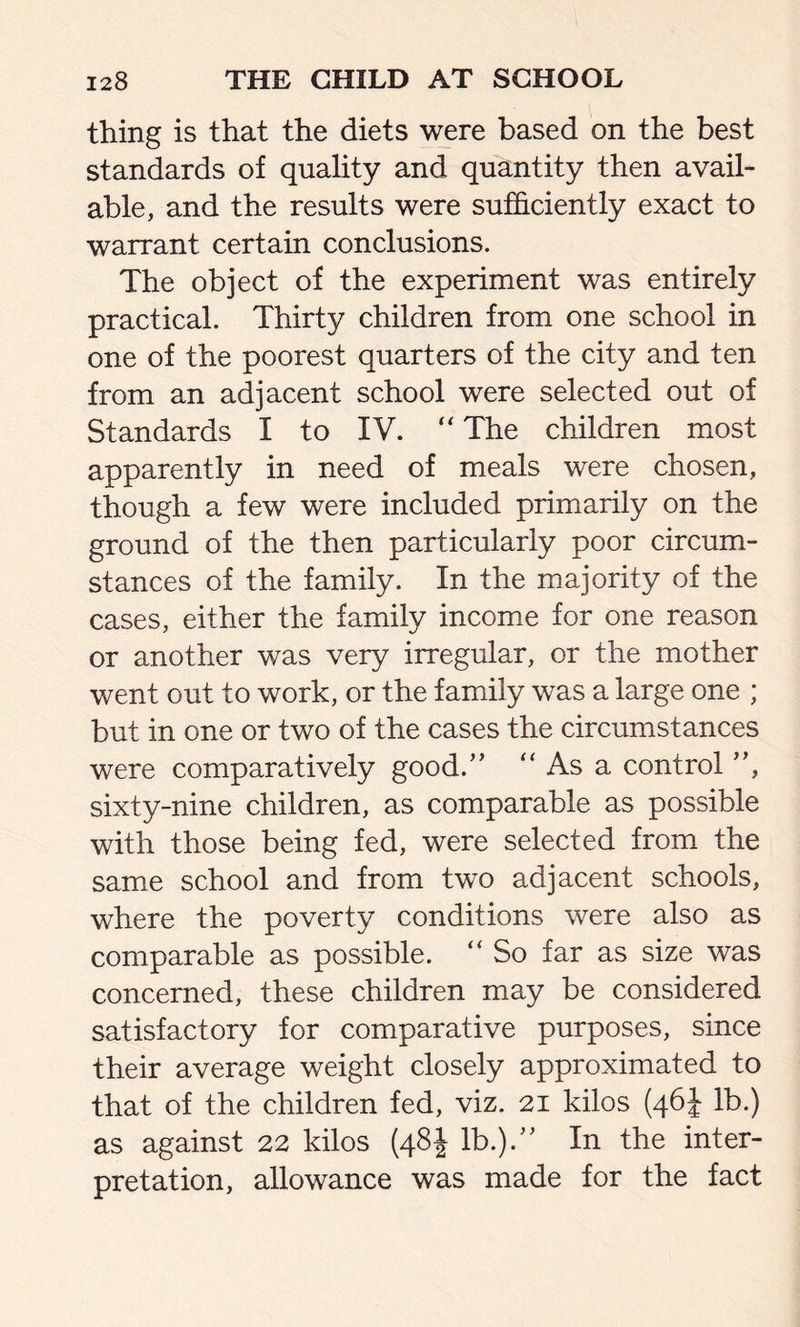 thing is that the diets were based on the best standards of quality and quantity then avail- able, and the results were sufficiently exact to warrant certain conclusions. The object of the experiment was entirely practical. Thirty children from one school in one of the poorest quarters of the city and ten from an adjacent school were selected out of Standards I to IV. “ The children most apparently in need of meals were chosen, though a few were included primarily on the ground of the then particularly poor circum- stances of the family. In the majority of the cases, either the family income for one reason or another was very irregular, or the mother went out to work, or the family was a large one ; but in one or two of the cases the circumstances were comparatively good.” “ As a control ”, sixty-nine children, as comparable as possible with those being fed, were selected from the same school and from two adjacent schools, where the poverty conditions were also as comparable as possible. “ So far as size was concerned, these children may be considered satisfactory for comparative purposes, since their average weight closely approximated to that of the children fed, viz. 21 kilos (46J lb.) as against 22 kilos (48J lb.).” In the inter- pretation, allowance was made for the fact