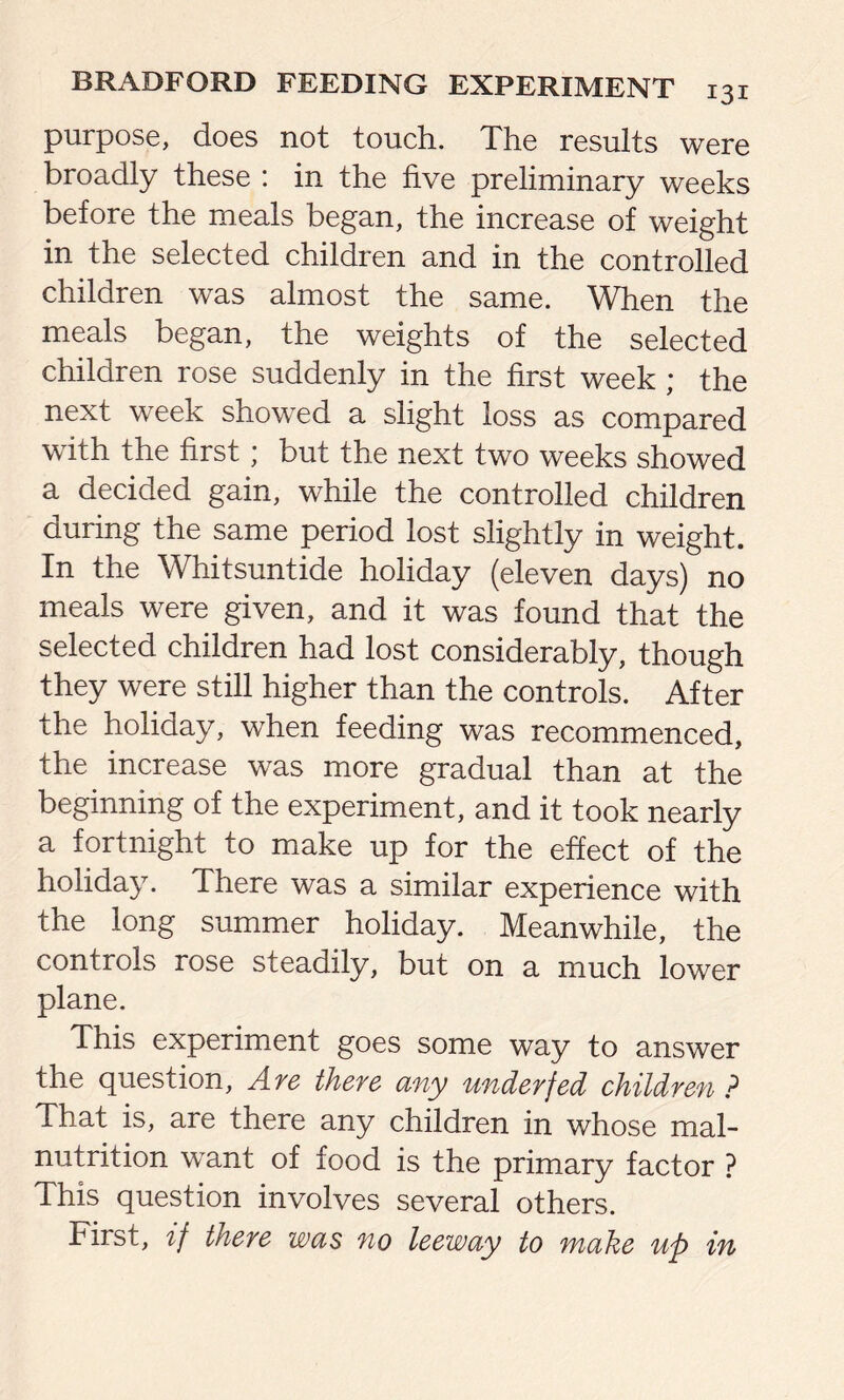 purpose, does not touch. The results were broadly these : in the five preliminary weeks before the meals began, the increase of weight in the selected children and in the controlled children was almost the same. When the meals began, the weights of the selected children rose suddenly in the first week ; the next week showed a slight loss as compared with the first; but the next two weeks showed a decided gain, while the controlled children during the same period lost slightly in weight. In the Whitsuntide holiday (eleven days) no meals were given, and it was found that the selected children had lost considerably, though they were still higher than the controls. After the holiday, when feeding was recommenced, the increase was more gradual than at the beginning of the experiment, and it took nearly a fortnight to make up for the effect of the holiday. There was a similar experience with the long summer holiday. Meanwhile, the controls rose steadily, but on a much lower plane. This experiment goes some way to answer the question, Are there any underfed children ? That is, are there any children in whose mal- nutrition want of food is the primary factor ? This question involves several others. First, if there was no leeway to make up in