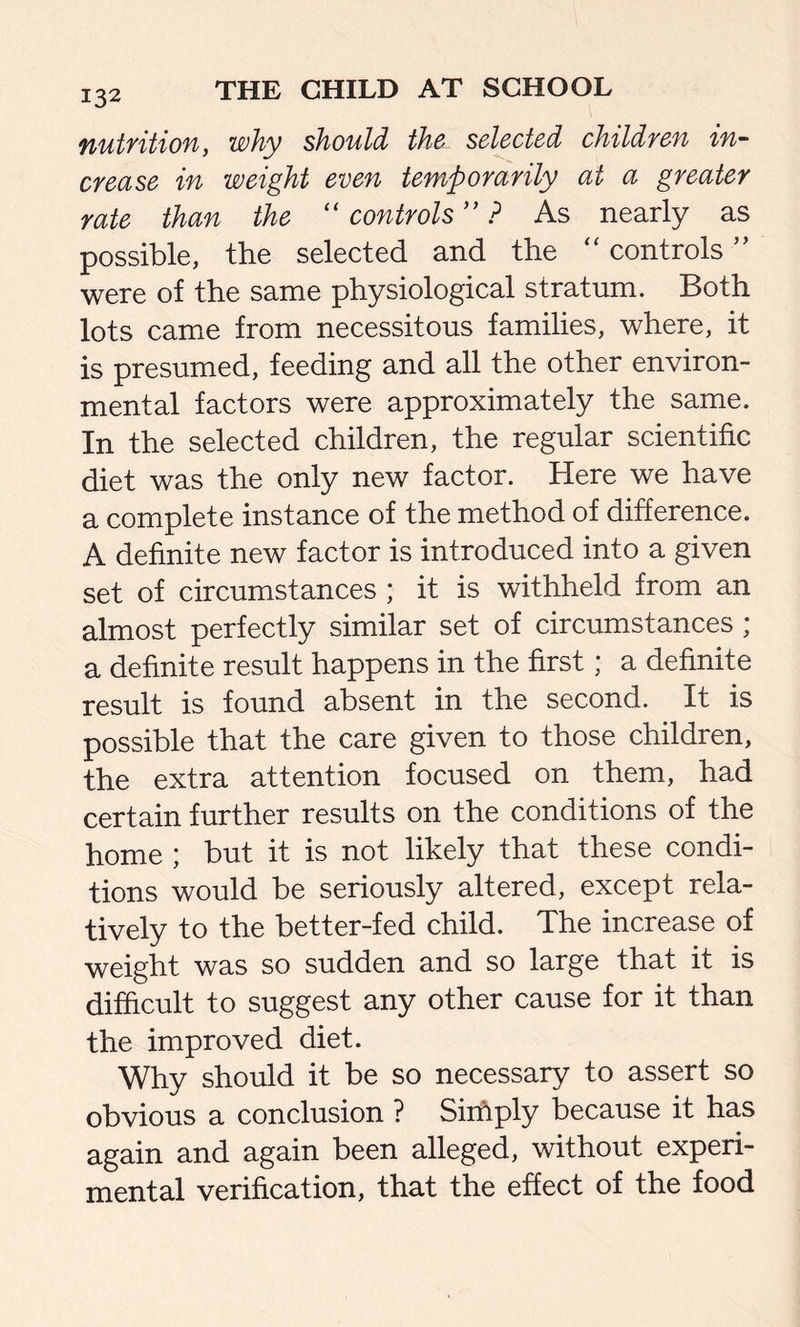 132 nutrition, why should the selected children in- crease in weight even temporarily at a greater rate than the “ controls ” ? As nearly as possible, the selected and the “ controls ” were of the same physiological stratum. Both lots came from necessitous families, where, it is presumed, feeding and all the other environ- mental factors were approximately the same. In the selected children, the regular scientific diet was the only new factor. Here we have a complete instance of the method of difference. A definite new factor is introduced into a given set of circumstances ; it is withheld from an almost perfectly similar set of circumstances ; a definite result happens in the first; a definite result is found absent in the second. It is possible that the care given to those children, the extra attention focused on them, had certain further results on the conditions of the home ; but it is not likely that these condi- tions would be seriously altered, except rela- tively to the better-fed child. The increase of weight was so sudden and so large that it is difficult to suggest any other cause for it than the improved diet. Why should it be so necessary to assert so obvious a conclusion ? Simply because it has again and again been alleged, without experi- mental verification, that the effect of the food