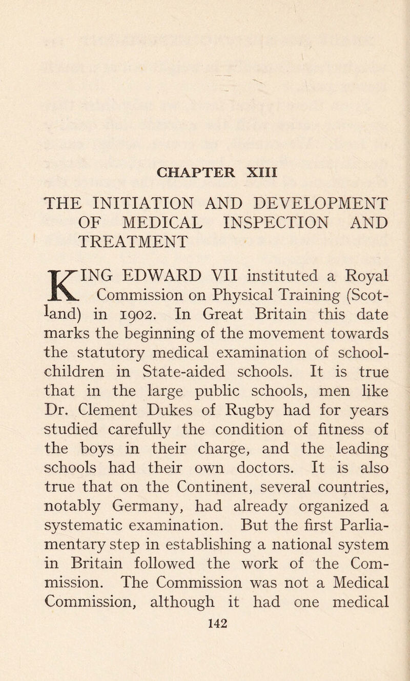 CHAPTER XIII THE INITIATION AND DEVELOPMENT OF MEDICAL INSPECTION AND TREATMENT KING EDWARD VII instituted a Royal Commission on Physical Training (Scot- land) in 1902. In Great Britain this date marks the beginning of the movement towards the statutory medical examination of school- children in State-aided schools. It is true that in the large public schools, men like Dr. Clement Dukes of Rugby had for years studied carefully the condition of fitness of the boys in their charge, and the leading schools had their own doctors. It is also true that on the Continent, several countries, notably Germany, had already organized a systematic examination. But the first Parlia- mentary step in establishing a national system in Britain followed the work of the Com- mission. The Commission was not a Medical Commission, although it had one medical