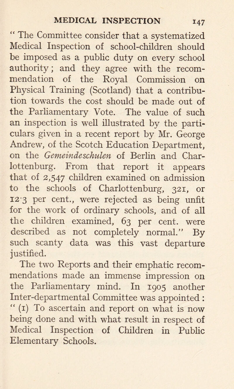 “ The Committee consider that a systematized Medical Inspection of school-children should be imposed as a public duty on every school authority; and they agree with the recom- mendation of the Royal Commission on Physical Training (Scotland) that a contribu- tion towards the cost should be made out of the Parliamentary Vote. The value of such an inspection is well illustrated by the parti- culars given in a recent report by Mr. George Andrew, of the Scotch Education Department, on the Gemeindeschulen of Berlin and Char- lottenburg. From that report it appears that of 2,547 children examined on admission to the schools of Charlottenburg, 321, or 12*3 per cent., were rejected as being unfit for the work of ordinary schools, and of all the children examined, 63 per cent, were described as not completely normal/’ By such scanty data was this vast departure justified. The two Reports and their emphatic recom- mendations made an immense impression on the Parliamentary mind. In 1905 another Inter-departmental Committee was appointed : “ (1) To ascertain and report on what is now being done and with what result in respect of Medical Inspection of Children in Public Elementary Schools.