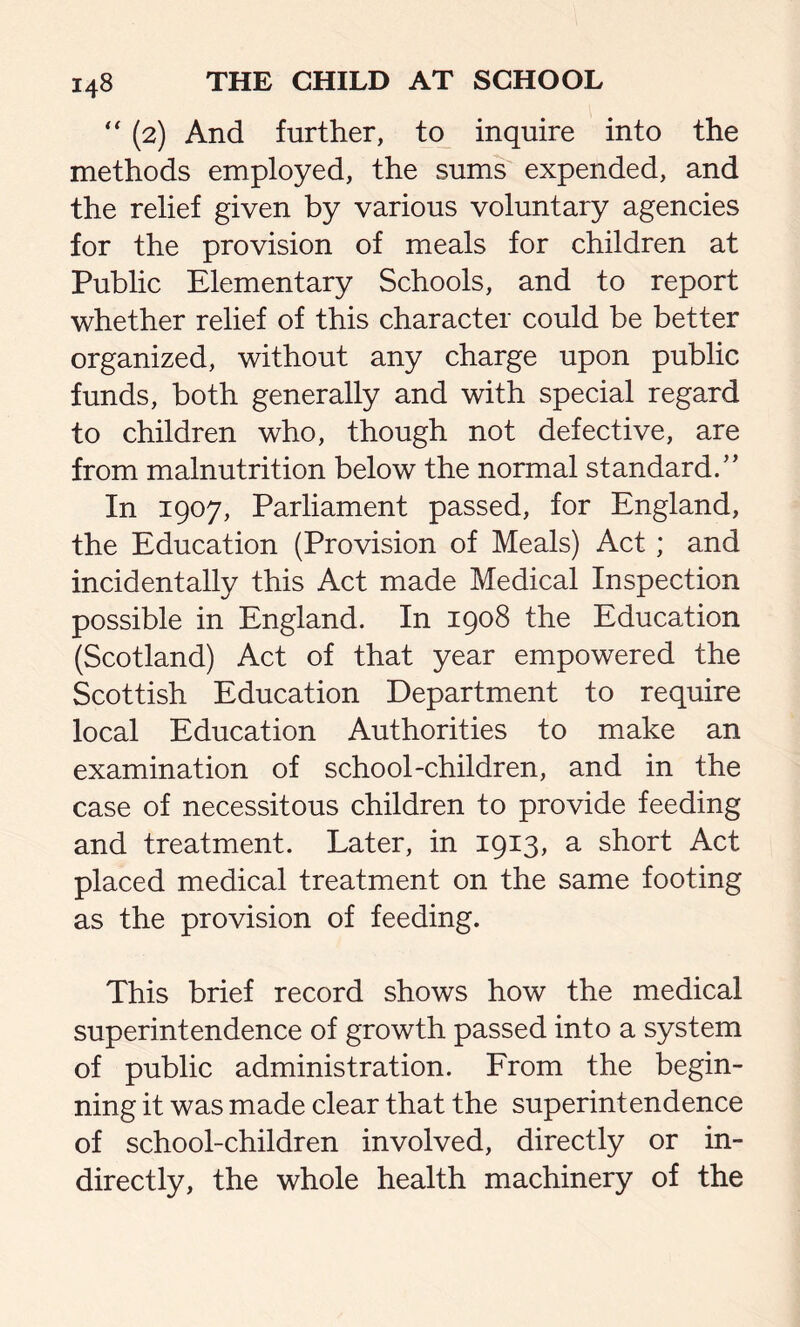 “ (2) And further, to inquire into the methods employed, the sums expended, and the relief given by various voluntary agencies for the provision of meals for children at Public Elementary Schools, and to report whether relief of this character could be better organized, without any charge upon public funds, both generally and with special regard to children who, though not defective, are from malnutrition below the normal standard/’ In 1907, Parliament passed, for England, the Education (Provision of Meals) Act; and incidentally this Act made Medical Inspection possible in England. In 1908 the Education (Scotland) Act of that year empowered the Scottish Education Department to require local Education Authorities to make an examination of school-children, and in the case of necessitous children to provide feeding and treatment. Later, in 1913, a short Act placed medical treatment on the same footing as the provision of feeding. This brief record shows how the medical superintendence of growth passed into a system of public administration. From the begin- ning it was made clear that the superintendence of school-children involved, directly or in- directly, the whole health machinery of the