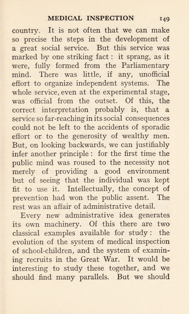 country. It is not often that we can make so precise the steps in the development of a great social service. But this service was marked by one striking fact: it sprang, as it were, fully formed from the Parliamentary mind. There was little, if any, unofficial effort to organize independent systems. The whole service, even at the experimental stage, was official from the outset. Of this, the correct interpretation probably is, that a service so far-reaching in its social consequences could not be left to the accidents of sporadic effort or to the generosity of wealthy men. But, on looking backwards, we can justifiably infer another principle : for the first time the public mind was roused to the necessity not merely of providing a good environment but of seeing that the individual was kept fit to use it. Intellectually, the concept of prevention had won the public assent. The rest was an affair of administrative detail. Every new administrative idea generates its own machinery. Of this there are two classical examples available for study : the evolution of the system of medical inspection of school-children, and the system of examin- ing recruits in the Great War. It would be interesting to study these together, and we should find many parallels. But we should