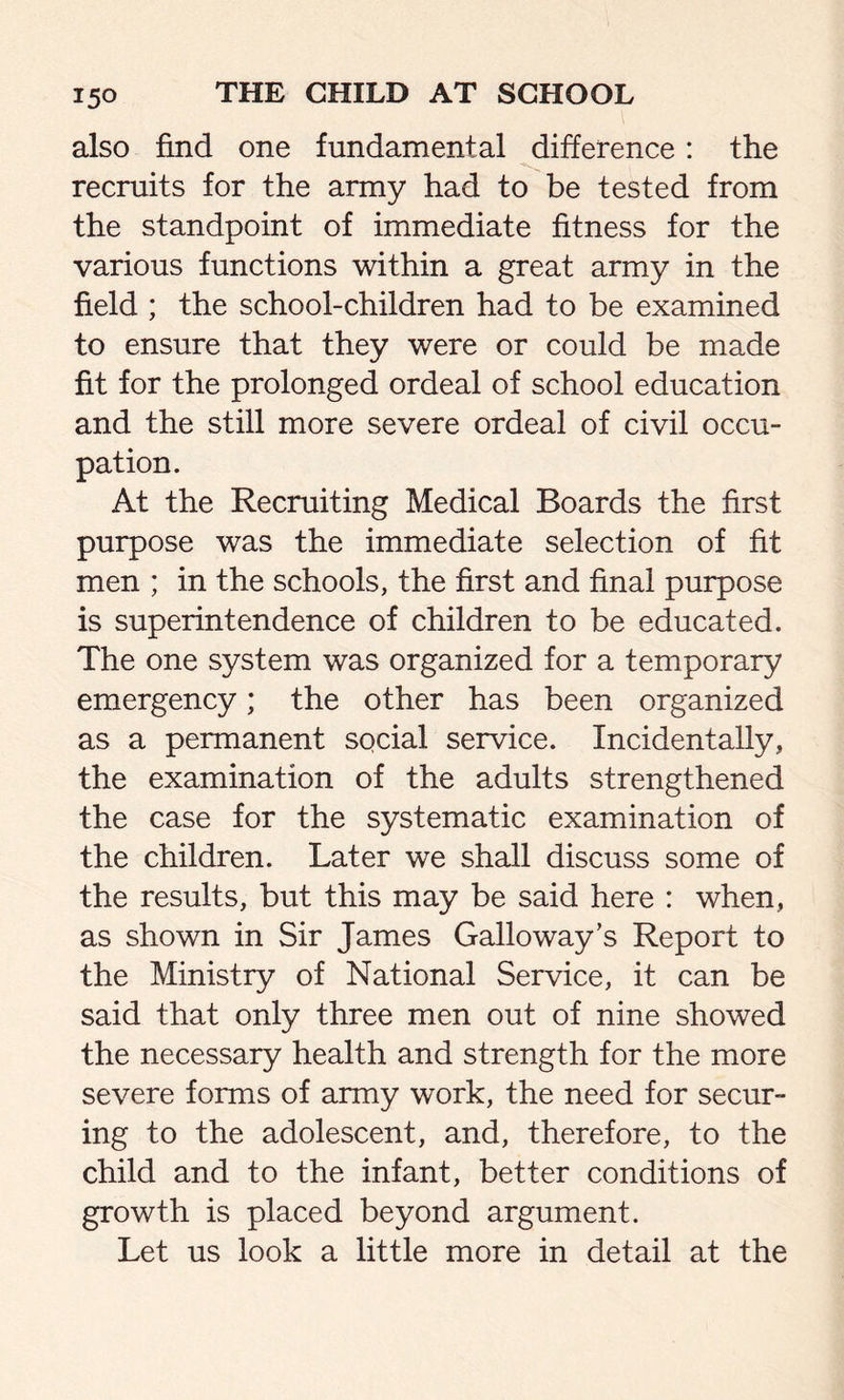 also find one fundamental difference: the recruits for the army had to be tested from the standpoint of immediate fitness for the various functions within a great army in the field ; the school-children had to be examined to ensure that they were or could be made fit for the prolonged ordeal of school education and the still more severe ordeal of civil occu- pation. At the Recruiting Medical Boards the first purpose was the immediate selection of fit men ; in the schools, the first and final purpose is superintendence of children to be educated. The one system was organized for a temporary emergency; the other has been organized as a permanent social service. Incidentally, the examination of the adults strengthened the case for the systematic examination of the children. Later we shall discuss some of the results, but this may be said here : when, as shown in Sir James Galloway’s Report to the Ministry of National Service, it can be said that only three men out of nine showed the necessary health and strength for the more severe forms of army work, the need for secur- ing to the adolescent, and, therefore, to the child and to the infant, better conditions of growth is placed beyond argument. Let us look a little more in detail at the