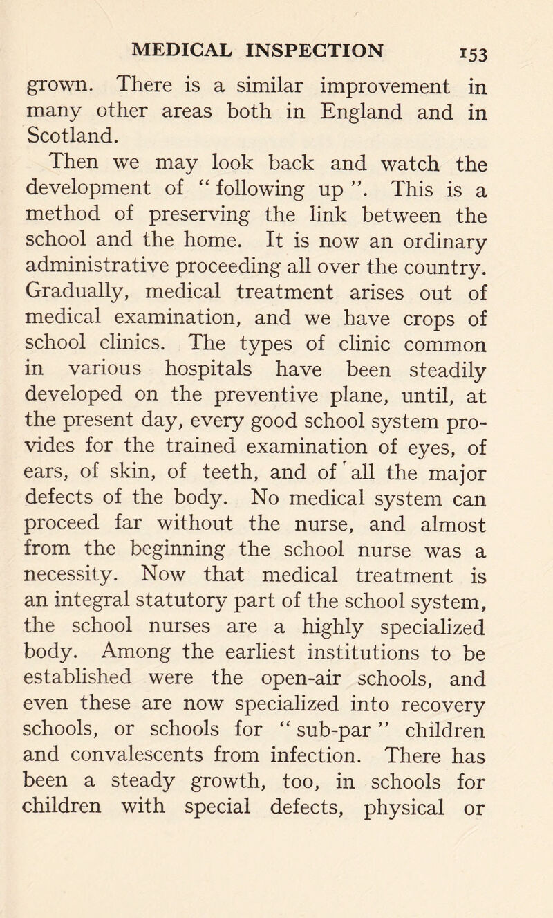 grown. There is a similar improvement in many other areas both in England and in Scotland. Then we may look back and watch the development of “ following up This is a method of preserving the link between the school and the home. It is now an ordinary administrative proceeding all over the country. Gradually, medical treatment arises out of medical examination, and we have crops of school clinics. The types of clinic common in various hospitals have been steadily developed on the preventive plane, until, at the present day, every good school system pro- vides for the trained examination of eyes, of ears, of skin, of teeth, and of r all the major defects of the body. No medical system can proceed far without the nurse, and almost from the beginning the school nurse was a necessity. Now that medical treatment is an integral statutory part of the school system, the school nurses are a highly specialized body. Among the earliest institutions to be established were the open-air schools, and even these are now specialized into recovery schools, or schools for “ sub-par ” children and convalescents from infection. There has been a steady growth, too, in schools for children with special defects, physical or