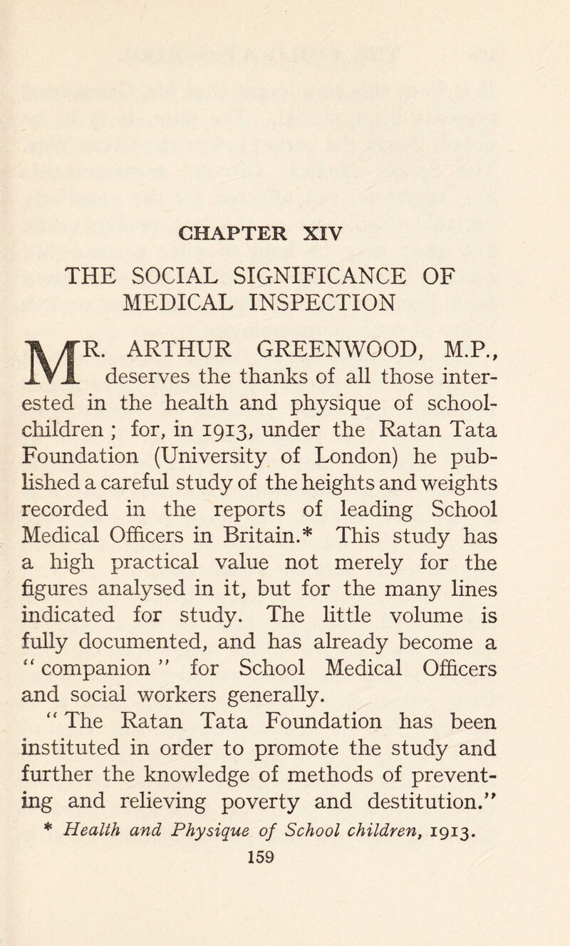 CHAPTER XIV THE SOCIAL SIGNIFICANCE OF MEDICAL INSPECTION MR. ARTHUR GREENWOOD, M.P., deserves the thanks of all those inter- ested in the health and physique of school- children ; for, in 1913, under the Ratan Tata Foundation (University of London) he pub- lished a careful study of the heights and weights recorded in the reports of leading School Medical Officers in Britain.* This study has a high practical value not merely for the figures analysed in it, but for the many lines indicated for study. The little volume is fully documented, and has already become a “ companion ” for School Medical Officers and social workers generally. “ The Ratan Tata Foundation has been instituted in order to promote the study and further the knowledge of methods of prevent- ing and relieving poverty and destitution.’’ * Health and Physique of School children, 1913.