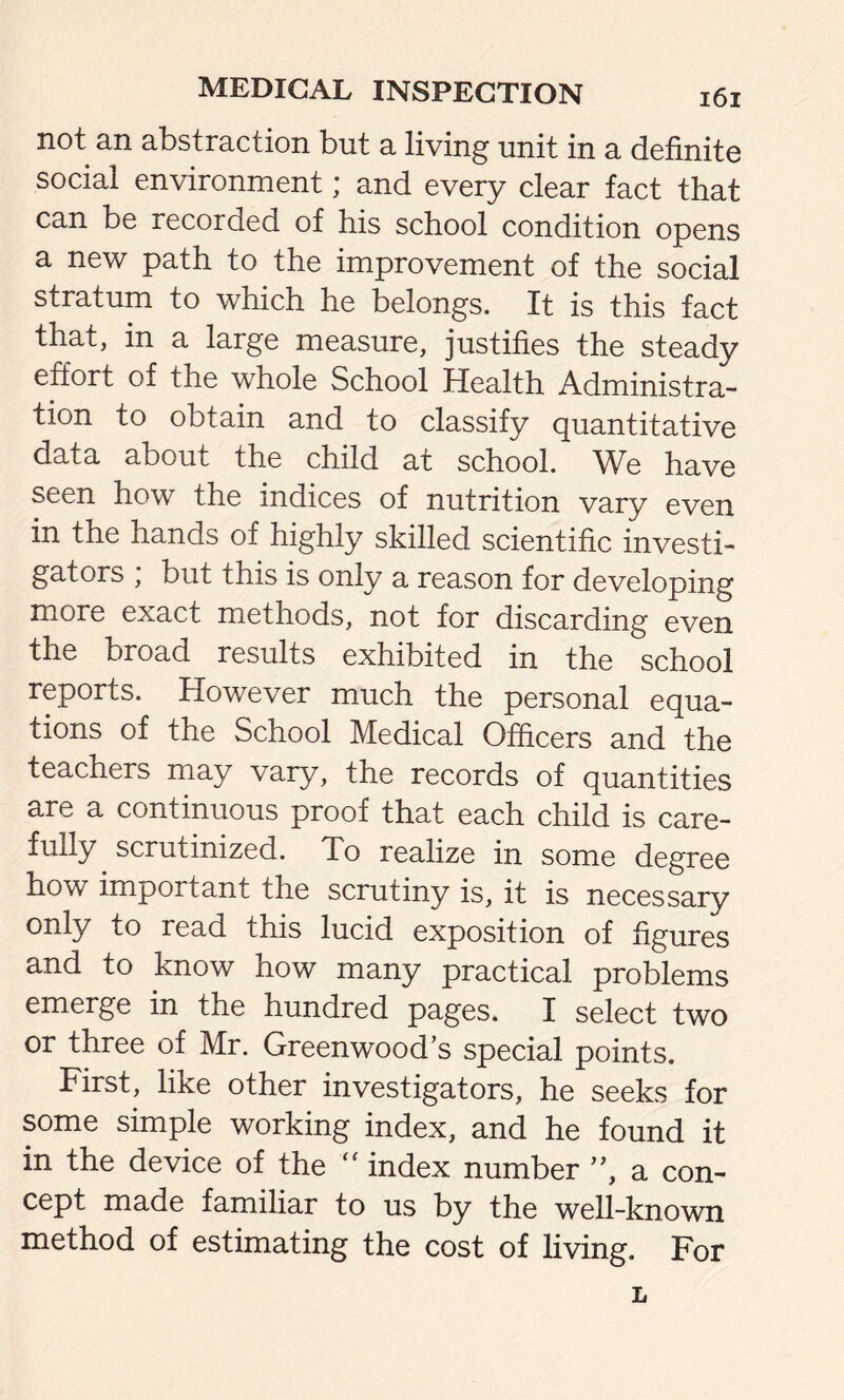 not an abstraction but a living unit in a definite social environment; and every clear fact that can be recorded of his school condition opens a new path to the improvement of the social stratum to which he belongs. It is this fact that, in a large measure, justifies the steady effort of the whole School Health Administra- tion to obtain and to classify quantitative data about the child at school. We have seen how the indices of nutrition vary even in the hands of highly skilled scientific investi- gators ; but this is only a reason for developing more exact methods, not for discarding even the broad results exhibited in the school reports. However much the personal equa- tions of the School Medical Officers and the teachers may vary, the records of quantities are a continuous proof that each child is care- fully scrutinized. To realize in some degree how important the scrutiny is, it is necessary only to read this lucid exposition of figures and to know how many practical problems emerge in the hundred pages. I select two or three of Mr. Greenwood’s special points. First, like other investigators, he seeks for some simple working index, and he found it in the device of the  index number ”, a con- cept made familiar to us by the well-known method of estimating the cost of living. For L