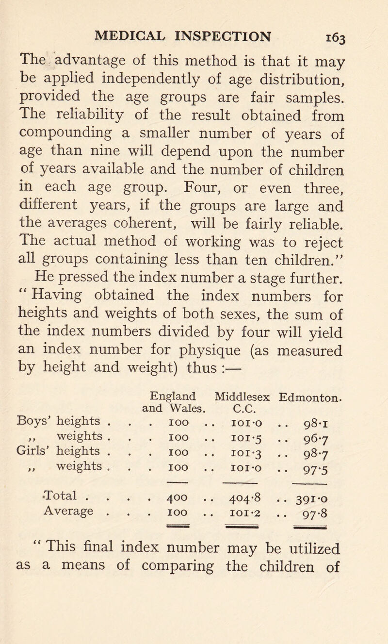 The advantage of this method is that it may be applied independently of age distribution, provided the age groups are fair samples. The reliability of the result obtained from compounding a smaller number of years of age than nine will depend upon the number of years available and the number of children in each age group. Four, or even three, different years, if the groups are large and the averages coherent, will be fairly reliable. The actual method of working was to reject all groups containing less than ten children.” He pressed the index number a stage further. “ Having obtained the index numbers for heights and weights of both sexes, the sum of the index numbers divided by four will yield an index number for physique (as measured by height and weight) thus : ;— England Middlesex Edmonton- and Wales. C.C. Boys’ heights . 100 101*0 . . 98*1 ,, weights . . . 100 101*5 . . 96*7 Girls’ heights . . . 100 101*3 .. 98*7 ,, weights . . . 100 IOI*Q • • 97*5 •Total . . . 400 404*8 .. 391*0 Average . . . 100 101*2 . . 97*8 “ This final index number may be utilized as a means of comparing the children of