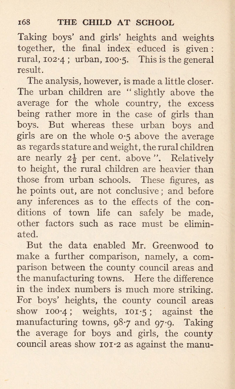 Taking boys’ and girls’ heights and weights together, the final index educed is given: rural, 102-4 ; urban, 100-5. This is the general result. The analysis, however, is made a little closer. The urban children are “ slightly above the average for the whole country, the excess being rather more in the case of girls than boys. But whereas these urban boys and girls are on the whole 0-5 above the average as regards stature and weight, the rural children are nearly 2J per cent, above Relatively to height, the rural children are heavier than those from urban schools. These figures, as he points out, are not conclusive; and before any inferences as to the effects of the con- ditions of town life can safely be made, other factors such as race must be elimin- ated. But the data enabled Mr. Greenwood to make a further comparison, namely, a com- parison between the county council areas and the manufacturing towns. Here the difference in the index numbers is much more striking. For boys’ heights, the county council areas show 100-4 i weights, 101-5 ; against the manufacturing towns, 98-7 and 97-9. Taking the average for boys and girls, the county council areas show 101-2 as against the manu-