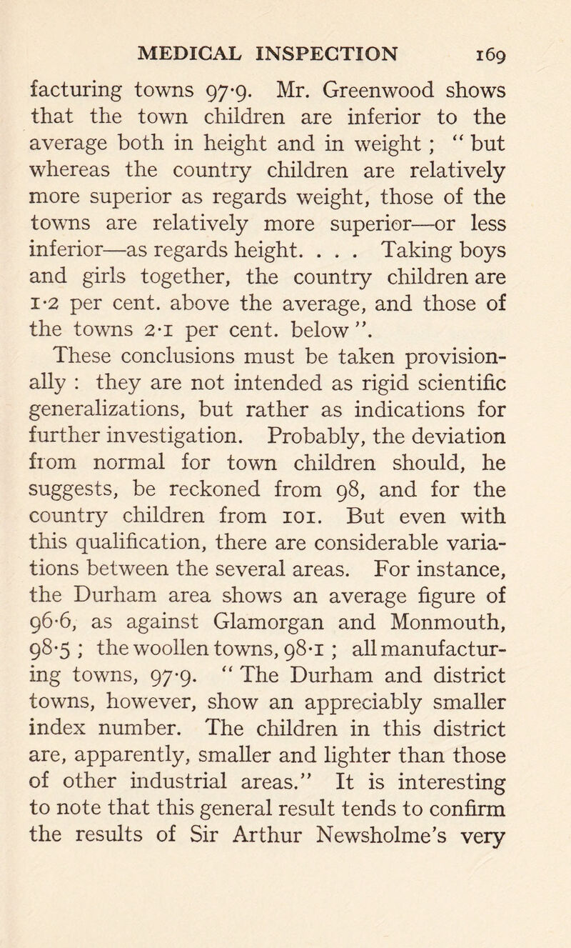 facturing towns 97-9. Mr. Greenwood shows that the town children are inferior to the average both in height and in weight; “ but whereas the country children are relatively more superior as regards weight, those of the towns are relatively more superior—or less inferior—as regards height. . . . Taking boys and girls together, the country children are 1*2 per cent, above the average, and those of the towns 2-1 per cent, below ”. These conclusions must be taken provision- ally : they are not intended as rigid scientific generalizations, but rather as indications for further investigation. Probably, the deviation from normal for town children should, he suggests, be reckoned from 98, and for the country children from 101. But even with this qualification, there are considerable varia- tions between the several areas. For instance, the Durham area shows an average figure of 96-6, as against Glamorgan and Monmouth, 98-5; the woollen towns, 98*1; all manufactur- ing towns, 97-9. “ The Durham and district towns, however, show an appreciably smaller index number. The children in this district are, apparently, smaller and lighter than those of other industrial areas.” It is interesting to note that this general result tends to confirm the results of Sir Arthur Newsholme’s very